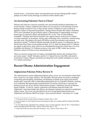 Pakistan-U.S. Relations: A Summary
Congressional Research Service 9
with this tactic—at least three strikes were launched in the ten days following OBL’s death—
perhaps in an effort to take advantage of confusion within militant ranks.35
An Increasing Pakistani Turn to China?
Pakistan and China have enjoyed a generally close and mutually beneficial relationship over
several decades. Chinese companies and workers are now pervasive in the Pakistani economy.
Beijing intends to build two new civilian nuclear reactors in Pakistan in what would be an
apparent violation of international guidelines. During Chinese Premier Wen Jiabao’s December
2010 visit to Islamabad, the governments signed 12 Memoranda of Understanding covering a
broad range of cooperative efforts and designated 2011 as the “Year of China-Pakistan
Friendship.” Pakistani and Chinese businesses also signed contracts worth some $15 billion
covering cooperation in oil and gas, mining, space technology, heavy machinery, manufacturing,
and other areas. This added to the nearly $20 billion worth of government-to-government
agreements reached.36
In March, Pakistan reportedly decided to acquire six submarines and two
missile boats from China in joint production deals. As U.S.-India ties deepen and U.S.-Pakistan
ties appear to deteriorate, many observers see Islamabad becoming more reliant than ever on its
friendship with Beijing. U.S.-Pakistan acrimony in the wake of OBL’s death may increase
Pakistan’s reliance on China as a key international ally.37
There are concerns among some in Congress and independent analysts that wreckage from a
previously unseen “stealth” helicopter used by U.S. Special Forces in the OBL raid could be
examined by Chinese officials, potentially providing them with valuable intelligence on secret
U.S. military technology.38
Recent Obama Administration Engagement
Afghanistan-Pakistan Policy Review II
The Administration’s annual Afghanistan-Pakistan policy review was not released in unclassified
form, except for a five-page summary. This December 2010 document conveyed an unchanged
overarching goal (disrupting, dismantling, and defeating Al Qaeda in the region) and claimed
notable gains, especially what it called unprecedented pressure on Al Qaeda in Pakistan, resulting
in its weakening. Recognizing that sustained denial of extremist safe havens is necessary for
ultimate success, the review said the Administration remains “relentlessly focused on Pakistan-
based Al Qaeda.” It calls for “greater cooperation with Pakistan along the border with
Afghanistan” and acknowledges that effective development strategies are required to complement
military means. The review was described by the now-Acting Special Representative for
Afghanistan and Pakistan (SRAP) as being a “clear-eyed and realistic” assessment of a “tough
35
“US Intensifies Drone Aircraft Attacks in Pakistan,” Reuters, May 12, 2011.
36
See the December 19, 2010, Pakistan-China Joint Statement at http://www.mofa.gov.pk/Press_Releases/2010/Dec/
Pr_310.htm.
37
“As Ties With US Sour, Islamabad Turns to Beijing,” Express Tribune (Karachi), April 28, 2011; “China-Pakistan
Alliance Strengthened Post-Bin Laden,” Agence France Presse, May 15, 2011.
38
“Could China Profit From Bin Laden Helo Wreckage?” Jane’s Defense Weekly, May 6, 2011.
 