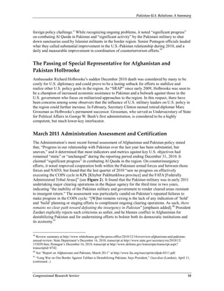 Pakistan-U.S. Relations: A Summary
Congressional Research Service 10
foreign policy challenge.” While recognizing ongoing problems, it noted “significant progress”
on combating Al Qaeda in Pakistan and “significant activity” by the Pakistani military to shut
down sanctuaries used by Islamist militants in the border region. Senior Pentagon officials lauded
what they called substantial improvement in the U.S.-Pakistan relationship during 2010, and a
daily and measurable improvement in coordination of counterterrorism efforts.39
The Passing of Special Representative for Afghanistan and
Pakistan Holbrooke
Ambassador Richard Holbrooke’s sudden December 2010 death was considered by many to be
costly for U.S. diplomacy and could prove to be a lasting setback for efforts to stabilize and
realize other U.S. policy goals in the region. As “SRAP” since early 2009, Holbrooke was seen to
be a champion of increased economic assistance to Pakistan and a bulwark against those in the
U.S. government who focus on militarized approaches to the region. In this respect, there have
been concerns among some observers that the influence of U.S. military leaders on U.S. policy in
the region could further increase. In February, Secretary Clinton named retired diplomat Marc
Grossman as Holbrooke’s permanent successor. Grossman, who served as Undersecretary of State
for Political Affairs in George W. Bush’s first administration, is considered to be a highly
competent, but much lower-key interlocutor.
March 2011 Administration Assessment and Certification
The Administration’s most recent formal assessment of Afghanistan and Pakistan policy stated
that, “Progress in our relationship with Pakistan over the last year has been substantial, but
uneven,” and it determined that most indicators and metrics against key U.S. objectives had
remained “static” or “unchanged” during the reporting period ending December 31, 2010. It
claimed “significant progress” in combating Al Qaeda in the region. On counterinsurgency
efforts, it noted improved cooperation both within the Pakistani armed forces and between those
forces and NATO, but found that the last quarter of 2010 “saw no progress on effectively
executing the COIN cycle in KPk [Khyber Pakhtunkhwa province] and the FATA [Federally
Administered Tribal Areas]” (see Figure 2). It found that the Pakistan military was in early 2011
undertaking major clearing operations in the Bajaur agency for the third time in two years,
indicating “the inability of the Pakistan military and government to render cleared areas resistant
to insurgent return.” The assessment was particularly candid on Pakistan’s repeated failures to
make progress in the COIN cycle: “[W]hat remains vexing is the lack of any indication of ‘hold’
and ‘build’ planning or staging efforts to compliment ongoing clearing operations. As such, there
remains no clear path toward defeating the insurgency in Pakistan” [emphasis added].40
President
Zardari explicitly rejects such criticisms as unfair, and he blames conflict in Afghanistan for
destabilizing Pakistan and for undermining efforts to bolster both its democratic institutions and
its economy.41
39
Review summary at http://www.whitehouse.gov/the-press-office/2010/12/16/overview-afghanistan-and-pakistan-
annual-review; State Department’s December 16, 2010, transcript at http://www.state.gov/secretary/rm/2010/12/
153039.htm; Pentagon’s December 16, 2010, transcript at http://www.defense.gov/transcripts/transcript.aspx?
transcriptid=4742.
40
See “Report on Afghanistan and Pakistan, March 2011” at http://www.fas.org/man/eprint/afpak-0311.pdf.
41
“Long War on Our Border Against Taliban is Destabilizing Pakistan, Says President,” Guardian (London), April 11,
(continued...)
 