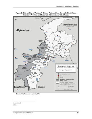 Pakistan-U.S. Relations: A Summary
Congressional Research Service 11
Figure 2. District Map of Pakistan’s Khyber Pakhtunkhwa (formally NorthWest
Frontier) Province and Federally AdministeredTribal Areas
Source: Map Resources. Adapted by CRS.
(...continued)
2011.
 