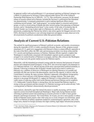 Pakistan-U.S. Relations: A Summary
Congressional Research Service 12
In apparent conflict with such problematic U.S. government reporting on Pakistan’s progress was
a March 18 certification by Secretary Clinton required under Section 203 of the Enhanced
Partnership With Pakistan Act of 2009 (P.L. 111-73). This certification, necessary for the annual
release of security-related aid to Pakistan, included the Secretary’s confirmation that Islamabad
was demonstrating “a sustained commitment to and is making significant efforts toward
combating terrorist groups,” had “made progress” on ceasing support to extremist and terrorist
groups, as well as on preventing Al Qaeda and other terrorist groups from operating on Pakistani
territory, and in “dismantling terrorist bases” in the country. In the wake of revelations that Al
Qaeda’s founder was living in plain sight in a Pakistani city, and top U.S. military officials
persistently complaining that Pakistan has failed to take action against the Haqqani network in the
FATA, this kind of certification is met with deep skepticism and appears to many observers to be
driven primarily by political considerations rather than ground realities.
Analysis of Current U.S.-Pakistan Relations
The outlook for significant progress in Pakistan’s political, economic, and security circumstances
during the remainder of 2011 is widely considered to be poor. Because of this, progress toward
attainment of U.S. goals in its engagement with Pakistan is likely to remain difficult, especially in
the wake of the Davis affair, the OBL raid, and increasing acrimony over drone strikes and the
U.S. security and intelligence presence in Pakistan. Pakistani officials regularly complain that
Washington is insufficiently concerned with Islamabad’s regional security perspective and
arrogant in its routine breaches of Pakistani sovereignty, and they offer criticism that Washington
is not moving to provide greater market access for Pakistani exports.
Meanwhile, with the Islamabad government coming under the immense dual pressures of natural
disaster and widespread armed insurgency in late 2010, and concurrent negative developments in
U.S.-Pakistan relations, U.S. officials became all the more concerned about political instability in
Pakistan. Following revelations that Al Qaeda’s founder had lived in relative comfort in a
Pakistani city, a plethora of observers in Washington are labeling Pakistan as an unstable and
unreliable ally that may not have the determination, much less the capacity, to deliver what the
United States is seeking. By many accounts, Pakistan’s apparently schizophrenic foreign policy
behavior is a direct outcome of the Pakistan military’s strategic interests. This leads many
analysts to encourage full-throated U.S. support for Pakistan’s civilian authorities as the only
viable means of reducing conflict both inside Pakistan and between Pakistan and its neighbors.
U.S. Ambassador Cameron Munter is among those who has insisted that Pakistan requires a
strong civilian government and that common U.S.-Pakistan successes can be achieved only “with
a strong partner in Pakistan’s democratically elected government.”42
Some analysts, alarmed by signs that mutual disconnect is rapidly increasing, call for urgent
reparative action from both Islamabad and Washington. Major tasks facing Pakistan include
reforming its political system and reordering its economic priorities in order to foster greater
domestic and foreign investment. The United States, for its part, can move more quickly to reduce
tariffs on Pakistani textile exports, relax what some see as overly stringent visa restrictions, speed
the flow to Pakistan of military equipment needed for counterinsurgency operations, and, in the
longer term, channel its foreign assistance into high-visibility, high-impact infrastructure projects,
42
“Sen. John Kerry Holds a Hearing on the Nomination of Cameron Munter to be Ambassador to Pakistan,” CQ
Transcriptions, September 23, 2010.
 