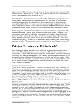 Pakistan-U.S. Relations: A Summary
Congressional Research Service 13
especially those related to energy and water resources.43
Many American analysts, however, have
continued to make explicit calls for a tougher U.S. line toward Pakistan, even before the series of
negative developments in bilateral relations in 2011.44
President Obama’s decision to travel to India in November 2010 without any stops in Pakistan
created anxiety among Pakistani officials who see signs of a “pro-India” tilt in Washington
destabilizing for the region. By refraining from direct engagement in the Kashmir dispute,
moving forward U.S.-India civil nuclear cooperation, and seeming to sympathize with New
Delhi’s perspective on the root sources of regional terrorism, the Administration’s India-friendly
policies may continue to make difficult any effective winning of hearts and minds in Pakistan.
Within this greater geopolitical context, relations have become even more antagonistic in 2011,
with the controversial Raymond Davis imbroglio followed by the death of Osama bin Laden.
Although put on the defensive and subject to unusual domestic criticism since OBL’s death,
Pakistan’s military remains the locus of power in the country, particularly with regard to the
setting of foreign and national security policies. As such, indications that Army Chief Kayani
remains unmoved by U.S. demands for more energetic counterterrorism action, and intransigent
statements issued by Pakistan’s security services, bode poorly for future bilateral cooperation.45
Pakistan, Terrorism, and U.S. Nationals46
Long-standing worries that American citizens were being recruited and employed in Islamist
terrorism by Pakistan-based elements became more acute in 2010. In May of that year, a
naturalized U.S. citizen of Pakistani origin attempted to detonate a large, but crudely constructed
car bomb in New York City’s Times Square. The Pakistani Taliban claimed responsibility for the
attempted bombing, and the culprit himself confessed to having received bomb-making training
in western Pakistan. In October, he received a mandatory life sentence in prison. Other incidents
linking Islamist militants in western Pakistan, Pakistani-Americans, and terrorist plots against
American targets are abundant.47
43
Shuja Nawaz, “Pakistan in the Danger Zone: A Tenuous U.S.-Pakistan Relationship,” Atlantic Council, June 2010.
44
This could come by “demanding” more counterterrorism operations, and perhaps offering Islamabad a stark choice
between positive incentives and negative consequences. Some call for the creation of more explicit counterterrorism
benchmarks, as well as for the United States to continue seeking alternative supply lines into Afghanistan so as to
remove Pakistan’s ability to “hold the [Western] coalition ransom” by disrupting the supply line that runs from Karachi
to Afghanistan (Zalmay Khalilzad, “Get Tough on Pakistan” (op-ed), New York Times, October 19, 2010; Ashley
Tellis, “Change the Rules of the Game in Pakistan,” Foreign Policy, November 2010).
45
“Pakistan Army Chief Balks at U.S. Demands to Cooperate,” New York Times, May 12, 2011.
46
See also CRS Report R41416, American Jihadist Terrorism: Combating a Complex Threat, by Jerome P. Bjelopera
and Mark A. Randol.
47
In late 2009, Pakistani authorities arrested five young Americans reported missing from their homes in Virginia. The
Muslim men are believed to have had extensive coded email contacts with Pakistan-based terrorist groups. A Pakistani
court charged them with financing and plotting terrorist attacks and, in June 2010, the so-called Virginia Five were
sentenced to ten years of labor in prison for conspiring against the Pakistani state and helping to finance a militant
organization. Also, the case of would-be terrorist bomber Najibullah Zazi—an Afghan national and legal U.S. resident
arrested in 2009 after months of FBI surveillance—seemed to demonstrate that terrorist training camps continue to
operate in the FATA, where Zazi is said to have learned bomb-making skills at an Al Qaeda-run compound. In July, the
Justice Department unsealed new terrorism-related charges against Zazi and four other men, including a Pakistani-
American, who allegedly had plans to bomb the New York subways. Other Americans have received terrorist training
in Pakistan, including Bryant Neal Vinas, who confessed to plotting a bomb attack against the Long Island Railroad in
(continued...)
 