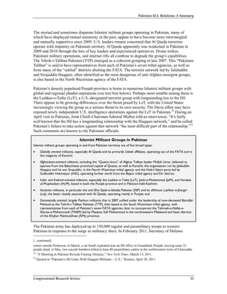 Pakistan-U.S. Relations: A Summary
Congressional Research Service 15
The myriad and sometimes disparate Islamist militant groups operating in Pakistan, many of
which have displayed mutual animosity in the past, appear to have become more intermingled
and mutually supportive since 2009. U.S. leaders remain concerned that Al Qaeda terrorists
operate with impunity on Pakistani territory. Al Qaeda apparently was weakened in Pakistan in
2009 and 2010 through the loss of key leaders and experienced operatives. Drone strikes,
Pakistani military operations, and internal rifts all combine to degrade the group’s capabilities.
The Tehrik-i-Taliban Pakistan (TTP) emerged as a coherent grouping in late 2007. This “Pakistani
Taliban” is said to have representatives from each of Pakistan’s seven tribal agencies, as well as
from many of the “settled” districts abutting the FATA. The terrorist network led by Jalaluddin
and Sirajuddin Haqqani, often identified as the most dangerous of anti-Afghan insurgent groups,
is also based in the North Waziristan agency of the FATA.
Pakistan’s densely populated Punjab province is home to numerous Islamist militant groups with
global and regional jihadist aspirations (see text box below). Perhaps most notable among these is
the Lashkar-e-Taiba (LeT), a U.S.-designated terrorist group with longstanding ties to the ISI.
There appear to be growing differences over the threat posed by LeT, with the United States
increasingly viewing the group as a serious threat to its own security. The Davis affair may have
exposed newly independent U.S. intelligence operations against the LeT in Pakistan.52
During an
April visit to Pakistan, Joint Chiefs Chairman Admiral Mullen told an interviewer, “It’s fairly
well known that the ISI has a longstanding relationship with the Haqqani network,” and he called
Pakistan’s failure to take action against that network “the most difficult part of the relationship.”53
Such comments are known to rile Pakistani officials.
Islamist Militant Groups in Pakistan
Islamist militant groups operating in and from Pakistani territory are of five broad types:
• Globally oriented militants, especially Al Qaeda and its primarily Uzbek affiliates, operating out of the FATA and in
the megacity of Karachi;
• Afghanistan-oriented militants, including the “Quetta shura” of Afghan Taliban leader Mullah Umar, believed to
operate from the Baluchistan provincial capital of Quetta, as well as Karachi; the organization run by Jalaluddin
Haqqani and his son Sirajuddin, in the North Waziristan tribal agency; and the Hizb-I Islami party led by
Gulbuddin Hekmatyar (HiG), operating further north from the Bajaur tribal agency and Dir district;
• India- and Kashmir-oriented militants, especially the Lashkar-e-Taiba (LeT), Jaish-e-Mohammed (JeM), and Harakat
ul-Mujahadeen (HuM), based in both the Punjab province and in Pakistan-held Kashmir;
• Sectarian militants, in particular the anti-Shia Sipah-e-Sahaba Pakistan (SSP) and its offshoot, Lashkar-e-Jhangvi
(LeJ), the latter closely associated with Al Qaeda, operating mainly in Punjab; and
• Domestically oriented, largely Pashtun militants that in 2007 unified under the leadership of now-deceased Baitullah
Mehsud as the Tehrik-i-Taliban Pakistan (TTP), then based in the South Waziristan tribal agency, with
representatives from each of Pakistan’s seven FATA agencies, later to incorporate the Tehreek-e-Nafaz-e-
Shariat-e-Mohammadi (TNSM) led by Maulana Sufi Mohammed in the northwestern Malakand and Swat districts
of the Khyber Pakhtunkhwa (KPk) province.
The Pakistan army has deployed up to 150,000 regular and paramilitary troops to western
Pakistan in response to the surge in militancy there. In February 2011, Secretary of Defense
(...continued)
center outside Peshawar; in March, a car bomb exploded near an ISI office in Faisalabad, Punjab, leaving some 32
people dead; in May, two suicide bombers killed at least 80 paramilitary cadets in the northwestern town of Charsadda.
52
“A Shooting in Pakistan Reveals Fraying Alliance,” New York Times, March 13, 2011.
53
Quoted in “Pakistan’s ISI Links With Haqqani Militants – U.S.,” Reuters, April 20, 2011.
 