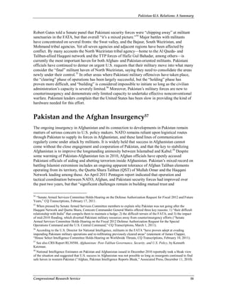 Pakistan-U.S. Relations: A Summary
Congressional Research Service 16
Robert Gates told a Senate panel that Pakistani security forces were “chipping away” at militant
sanctuaries in the FATA, but that overall “it’s a mixed picture.”54
Major battles with militants
have concentrated on several fronts: the Swat valley, and the Bajaur, South Waziristan, and
Mohmand tribal agencies. Yet all seven agencies and adjacent regions have been affected by
conflict. By many accounts the North Waziristan tribal agency—home to the Al Qaeda- and
Taliban-allied Haqqani network and the TTP forces of Hafiz Gul Bahadar, among others—is
currently the most important haven for both Afghan- and Pakistan-oriented militants. Pakistani
officials have continued to demur on urgent U.S. requests that their military move into what many
consider the “final” militant haven of North Waziristan, saying they need to consolidate the areas
newly under their control.55
In other areas where Pakistani military offensives have taken place,
the “clearing” phase of operations has been largely successful, but the “holding” phase has
proven more difficult, and “building” is considered impossible to initiate so long as the civilian
administration’s capacity is severely limited.56
Moreover, Pakistan’s military forces are new to
counterinsurgency and demonstrate only limited capacity to undertake effective nonconventional
warfare. Pakistani leaders complain that the United States has been slow in providing the kind of
hardware needed for this effort.
Pakistan and the Afghan Insurgency57
The ongoing insurgency in Afghanistan and its connection to developments in Pakistan remain
matters of serious concern to U.S. policy makers. NATO remains reliant upon logistical routes
through Pakistan to supply its forces in Afghanistan, and these land lines of communication
regularly come under attack by militants. It is widely held that success in Afghanistan cannot
come without the close engagement and cooperation of Pakistan, and that the key to stabilizing
Afghanistan is to improve the longstanding animosity between Islamabad and Kabul.58
Despite
some warming of Pakistan-Afghanistan ties in 2010, Afghan officials have openly accused
Pakistani officials of aiding and abetting terrorism inside Afghanistan. Pakistan’s mixed record on
battling Islamist extremism includes an ongoing apparent tolerance of Afghan Taliban elements
operating from its territory, the Quetta Shura Taliban (QST) of Mullah Omar and the Haqqani
Network leading among these. An April 2011 Pentagon report indicated that operation and
tactical coordination between NATO, Afghan, and Pakistani security forces had improved over
the past two years, but that “significant challenges remain in building mutual trust and
54
“Senate Armed Services Committee Holds Hearing on the Defense Authorization Request for Fiscal 2012 and Future
Years,” CQ Transcriptions, February 17, 2011.
55
When pressed by Senate Armed Services Committee members to explain why Pakistan was not going after the
Haqqani Network and Quetta Shura, Centcom Commander General Mattis offered three key reasons: 1) “their difficult
relationship with India” that compels them to maintain a hedge; 2) the difficult terrain of the FATA; and 3) the impact
of mid-2010 flooding, which diverted Pakistani military resources away from counterinsurgency efforts (“Senate
Armed Services Committee Holds Hearing on the Fiscal 2012 Defense Authorization Request for the Special
Operations Command and the U.S. Central Command,” CQ Transcriptions, March 1, 2011).
56
According to the U.S. Director for National Intelligence, militants in the FATA “have proven adept at evading
impending Pakistani military operations and re-infiltrating previously cleared areas” (statement of James Clapper,
“House Select Intelligence Committee Holds Hearing on Worldwide Threats, CQ Transcriptions, February 10, 2011).
57
See also CRS Report RL30588, Afghanistan: Post-Taliban Governance, Security, and U.S. Policy, by Kenneth
Katzman.
58
National Intelligence Estimates on Pakistan and Afghanistan issued in December 2010 reportedly took a bleak view
of the situation and suggested that U.S. success in Afghanistan was not possible so long as insurgents continued to find
safe haven in western Pakistan (“Afghan, Pakistan Intelligence Reports Bleak,” Associated Press, December 11, 2010).
 