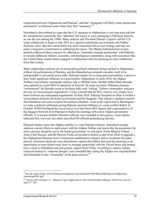 Pakistan-U.S. Relations: A Summary
Congressional Research Service 17
cooperation between Afghanistan and Pakistan” and that “insurgents will likely retain operational
momentum” in Pakistani areas where they find “sanctuary.”59
Islamabad is discomfited by signs that the U.S. presence in Afghanistan is not long-term and that
the international community may “abandon” the region in ways damaging to Pakistani interests,
as was the case during the 1990s. Many analysts saw President Obama’s explicit call for U.S.
troop withdrawals to begin in July 2011 as a signal to stakeholder governments and Taliban
elements, alike, that the United States was most concerned with an exit strategy and may not
make a long-term commitment to stabilizing the region. The Obama Administration at least
partially addressed these concerns by offering an “expanded strategic partnership” with Pakistan
to include additional military, economic, and intelligence cooperation, along with assurances that
the United States would remain engaged in Afghanistan and was planning no early withdrawal
from that country.
Many independent analysts see no sustainable political settlement being reached in Afghanistan
without the participation of Pakistan, and the Islamabad government considers itself to be
indispensible to successful peace talks. Pakistani leaders are in large part motivated by a desire to
deny India significant influence in a post-conflict Afghanistan. In early 2010, the Afghan
Taliban’s top military commander and key aide to Mullah Omar, Mullah Abdul Ghani Baradar,
was captured in a joint ISI-CIA operation in Karachi. By some accounts, Pakistani elements
“orchestrated” the Baradar arrest to facilitate talks with “willing” Taliban commanders and pave
the way for reconciliation negotiations. Cynics contend that the ISI’s motives may simply have
been to thwart any anticipated negotiations. In June 2010, Pakistan launched an effort to broker a
reconciliation between the Kabul government and the Haqqanis. This initiative sparked concerns
that Islamabad will seek to exploit the political situation—both in the region and in Washington—
to create a political settlement giving Pakistan maximal influence in a post-conflict Kabul. In
October, NATO facilitated the secret travel of at least three QST figures and a representative of
the Haqqani Network from Pakistan to Kabul for meetings with senior Afghan government
officials. It is unclear whether Pakistani officials were included in this process; some reports
indicated they were not, but others described ISI officials participating directly.
Pakistani leaders insist that Afghan stability is a vital Pakistani interest. Islamabad strongly
endorses current efforts to make peace with the Afghan Taliban and insists that the parameters for
such a process should be set by the Kabul government. In mid-April, Prime Minister Gillani,
Army Chief Kayani, and ISI Director Pasha all traveled to Kabul as part of an effort to upgrade a
the Afghanistan-Pakistan Joint Commission established in January and so accelerate the peace
process. American observers were disturbed by reports that Gillani had used the meetings as an
opportunity to wean Kabul away from its strategic partnership with the United States and instead
move closer to Islamabad and seek greater support from China. According to reports, Gillani
criticized America’s “imperial designs” and contended that ending the Afghan war required Kabul
and Islamabad to take “ownership” of the peace process.60
59
See the report at http://www.humansecuritygateway.com/documents/DoD-ReportOnProgressinAfghanistan-
SustainingANSF.pdf.
60
“Karzai told to Dump U.S. – Pakistan Urges Afghanistan to Ally with Islamabad, Beijing,” Wall Street Journal,
April 27, 2011.
 