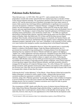 Pakistan-U.S. Relations: A Summary
Congressional Research Service 18
Pakistan-India Relations
Three full-scale wars—in 1947-1948, 1965, and 1971—and a constant state of military
preparedness on both sides of their mutual border have marked more than six decades of bitter
rivalry between Pakistan and India. The acrimonious partition of British India into two successor
states in 1947 and the unresolved issue of Kashmiri sovereignty have been major sources of
tension. Both countries have built large defense establishments at significant cost to economic
and social development. A bilateral “Composite Dialogue” reengaged in 2004 realized some
modest, but still meaningful successes, including a formal cease-fire along the entire shared
frontier, and some unprecedented trade and people-to-people contacts across the Kashmiri Line of
Control (LOC). The dialogue is meant to bring about “peaceful settlement of all bilateral issues,
including Jammu and Kashmir, to the satisfaction of both sides.”61
Yet 2008 saw significant
deterioration in Pakistan-India relations, especially following the large-scale November terrorist
attack on Mumbai, India, that killed some 165 civilians and left the peace process largely
moribund. More broadly, militarized territorial disputes over Kashmir, the Siachen Glacier, and
the Sir Creek remain unresolved, and Pakistani officials regularly express unhappiness that more
substantive progress, especially on the “core issue” of Kashmir, is not occurring. In 2010, conflict
over water resources has emerged as another exacerbating factor in the bilateral relationship.
Pakistani leaders, like many independent observers, believe that regional peace is inextricably
linked to a solution of the Kashmir dispute. Under the Obama Administration, the U.S.
government has continued its long-standing policy of keeping distance from that dispute and
refraining from any mediation role therein. Pakistan and India also appear to be fighting a
“shadow war” inside Afghanistan with spies and proxies. Islamabad accuses New Delhi of using
Indian consulates in Afghanistan as bases for malevolent interference in Pakistan’s western
regions, although there is scant available evidence to support such claims. Following the
November 2008 Mumbai attack, the New Delhi government focused on holding Islamabad
accountable for the existence of anti-India terrorists groups in Pakistan, some of them suspected
of receiving direct support from official Pakistani elements, and India essentially refused to
reengage the full spectrum of Composite Dialogue issues. Yet, with a February 2011 meeting of
foreign secretaries, India agreed to resume peace talks without overt mention of the centrality of
the terrorism issue. Days later, the two governments announced that high-level peace talks would
be resumed after a hiatus of more than two years.
Following the brief “cricket diplomacy” of late March—Prime Minister Gillani had accepted his
Indian counterpart’s invitation to watch a match in India—bilateral talks between home
secretaries produced an agreement to establish a “terror hotline” between the respective
ministries, along with a Pakistani agreement “in principle” to allow a team of Indian investigators
to travel to Pakistan to assist with issues related to the 2008 Mumbai attack. Under the resumed
dialogue process, the two countries’ commerce secretaries met in April for talks on greater
economic and commercial cooperation.
The circumstances of OBL’s death could affect the course of relations between Pakistan and
India. Indian Prime Minister Manmohan Singh called the killing “a significant step forward” and
expressed hope that it would represent a decisive blow to AQ and other terrorist groups. At the
same time, however, there may be some apprehension in New Delhi that the development could
61
See the January 6, 2004, joint statement at http://www.indianembassy.org/press_release/2004/jan/07.htm.
 