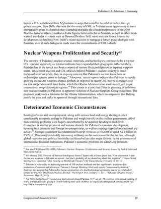 Pakistan-U.S. Relations: A Summary
Congressional Research Service 19
hasten a U.S. withdrawal from Afghanistan in ways that could be harmful to India’s foreign
policy interests. New Delhi also sees the discovery of OBL in Pakistan as an opportunity to more
energetically press its demands that Islamabad extradite the alleged perpetrators of the 2008
Mumbai terrorist attack, Lashkar-e-Taiba figures believed to be in Pakistan, as well as other most-
wanted anti-India terrorists such as Dawood Ibrahim. Still, most analysts do not foresee the
development as derailing New Delhi’s recent decision to reengage a robust peace dialogue with
Pakistan, even if such dialogue is made more the circumstances of OBL’s death.
Nuclear Weapons Proliferation and Security62
The security of Pakistan’s nuclear arsenal, materials, and technologies continues to be a top-tier
U.S. concern, especially as Islamist militants have expanded their geographic influence there.
Pakistan has in the recent past been a source of serious illicit proliferation to aspiring weapons
states. While most analysts and U.S. officials believe Pakistan’s nuclear security is much
improved in recent years, there is ongoing concern that Pakistan’s nuclear know-how or
technologies remain prone to leakage.63
Moreover, recent reports indicate that Pakistan is rapidly
growing its nuclear weapons arsenal, perhaps in response to recent U.S. moves to engage civil
nuclear cooperation with rival India, which the Obama Administration wants to see join major
international nonproliferation regimes.64
This comes at a time that China is planning to build two
new nuclear reactors in Pakistan in apparent violation of Nuclear Suppliers Group guidelines. The
proposed deal poses a dilemma for the Obama Administration, which has requested that Beijing
justify the plan and seeks its approval through international fora.
Deteriorated Economic Circumstances
Soaring inflation and unemployment, along with serious food and energy shortages, elicit
considerable economic anxiety in Pakistan and weigh heavily on the civilian government. All of
these existing problems were hugely exacerbated by devastating flooding in mid-2010.
Corruption is another persistent and serious obstacle for Pakistan’s economic development,
harming both domestic and foreign investment rates, as well as creating skeptical international aid
donors.65
Foreign investment has plummeted from $5.4 billion in FY2008 to under $2.2 billion in
FY2010. Most analysts identify increasing militancy as the main cause for the decline, although
global recession and political instability in Islamabad are also major factors. In the assessment of
international financial institutions, Pakistan’s economic priorities are addressing inflation,
62
See also CRS Report RL34248, Pakistan’s Nuclear Weapons: Proliferation and Security Issues, by Paul K. Kerr and
Mary Beth Nikitin.
63
In February 2011, Director of National Intelligence James Clapper told a House panel that, “Our assessment is that
the nuclear weapons in Pakistan are secure. And that’s probably all we should say about that in public” (“House Select
Intelligence Committee Holds Hearing on Worldwide Threats,” CQ Transcriptions, February 10, 2011).
64
Pakistan is believed to be deploying upwards of 100 nuclear warheads and has significantly accelerated its
production of uranium and plutonium. Pakistan’s Foreign Ministry called such reports “unnecessarily alarmist.”
Analysts also suspect that Pakistan has begun construction of a fourth plutonium-producing reactor at its Khushab
complex (“Pakistan Doubles Its Nuclear Arsenal,” Washington Post, January 31, 2011; “Pakistan’s Nuclear Surge,”
Newsweek, May 15, 2011).
65
For 2010, Berlin-based Transparency International placed Pakistan 143rd
out of 178 countries in its annual ranking of
world corruption levels, giving it a lower ranking than such countries as Nigeria and Bangladesh, among others (see
http://www.transparency.org).
 
