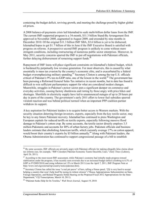 Pakistan-U.S. Relations: A Summary
Congressional Research Service 20
containing the budget deficit, reviving growth, and meeting the challenge posed by higher global
oil prices.
A 2008 balance-of-payments crisis led Islamabad to seek multi-billion dollar loans from the IMF.
The current IMF-supported program is a 34-month, $11.3 billion Stand-By Arrangement first
approved in November 2008, augmented in August 2009, and extended by nine months in
December 2010. Of the original $11.3 billion IMF SBA, $3.6 billion is yet to be disbursed;
Islamabad hopes to get $1.7 billion of this in June if the IMF Executive Board is satisfied with
progress on reforms. A prospective second IMF program is unlikely to come without more
stringent conditions, including restructuring of numerous public sector enterprises. Moreover, in
May 2011, security concerns spurred the IMF to put off negotiations with Pakistani officials,
further delaying disbursement of remaining support funds.66
Repayment of IMF loans will place significant constraints on Islamabad’s federal budget, which
is burdened by perpetually low revenue generation. For most observers, this is caused by what
essentially is mass tax evasion by the country’s economic elite, and is exacerbated by a federal
budget overemphasizing military spending.67
Secretary Clinton is among the top U.S. officials
critical of Pakistan’s 9% tax-to-GDP ratio, one of the lowest in the world.68
The government has
been pursuing a Reformed General Sales Tax initiative in recent months, but to date has found it
difficult to win sufficient parliamentary support for what are considered modest changes.
Meanwhile, struggles in Pakistan’s power sector puts a significant damper on commerce and
everyday activities, causing factory shutdowns and rioting by those angry with price hikes and
shortages. Shortfalls in electricity supply have led to unannounced outages of up to 20 hours per
day in parts of the country. The government’s early 2011 effort to lower fuel subsidies spurred
virulent reaction and was behind political turmoil when an important PPP coalition partner
withdrew its support.
A key aspiration for Pakistani leaders is to acquire better access to Western markets. With the
security situation deterring foreign investors, exports, especially from the key textile sector, may
be key to any future Pakistani recovery. Islamabad has continued to press Washington and
European capitals for reduced tariffs on textile exports, especially following massive flood
damage to Pakistan’s cotton crop. By some accounts, the textile sector directly employs 3.5
million Pakistanis and accounts for 40% of urban factory jobs. Pakistani officials and business
leaders estimate that abolishing American tariffs, which currently average 17% on cotton apparel,
would boost their country’s exports by $5 billion annually.69
Along with Pakistani leaders, the
Obama Administration has continued to support congressional passage of a bill to establish
66
By some accounts, IMF officials are privately angry with Pakistani officials for making allegedly false claims about
tax reforms (see, for example, “IMF Considers Pakistan Economic Teams Deceitful, Liars,” Daily Times (Lahore),
April 26, 2011).
67
According to the most recent IMF assessment, while Pakistan’s economy had initially made progress toward
stabilization under the program, it has recently seen reversals due to an increased budget deficit (climbing to 6.3% of
GDP in FY2009/2010) and rising inflation (at 13% in March 2011) (see the April 7, 2011, IMF Program Note at
http://www.imf.org/external/np/country/notes/pakistan.htm).
68
Secretary Clinton has called the issue “a real pet peeve” of hers, telling a House panel, “[I]t is very hard to accept
helping a country that won’t help itself by taxing its richest citizens” (“House Appropriations Subcommittee on State,
Foreign Operations, and Related Programs Holds Hearing on the Proposed Fiscal 2012 Appropriations for the State
Department,” CQ Transcriptions, March 10, 2011).
69
“Pakistan Seeks Help for Its Textiles,” Wall Street Journal, August 19, 2010.
 