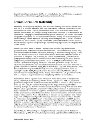 Pakistan-U.S. Relations: A Summary
Congressional Research Service 21
Reconstruction Opportunity Zones (ROZs) in western Pakistan that could facilitate development
in Pakistan’s poor tribal regions, perhaps to include textile manufacture.
Domestic Political Instability
Democracy has fared poorly in Pakistan, with the country enduring direct military rule for more
than half of its existence. More than three years after Pakistan’s relatively credible March 2008
national elections seated a civilian government led by the PPP of assassinated former Prime
Minister Benazir Bhutto, the country’s military establishment is still seen to be the institution that
sets Pakistan’s foreign policy and national security policies. Meanwhile, the PPP-led coalition has
struggled to stay in power and has been unable to rein in the military and intelligence agencies or
enact other major reforms. Moreover, a judiciary empowered by the 2008 “Lawyer’s Movement”
that saw Chief Justice Iftikhar Chaudhry reinstated has continued to do battle with the executive
branch and seeks to pursue corruption charges against an array of politicians, including President
Zardari himself.
In late 2010, serious threats to the PPP’s majority status and to the very existence of its
government arose. In December, the Jamaat Ulema Islami, a small, but influential Islamist party,
withdrew its support for the PPP-led coalition, narrowing its National Assembly majority to only
nine seats. The decision was taken after the Prime Minister dismissed a JUI federal minister on
accusations of corruption. Then, in January, the Karachi-based Muttahida Quami Movement
(MQM) announced its withdrawal from the coalition in reaction to rising fuel prices, inflation,
and perceived government mismanagement. The loss of the MQM’s 25 seats removed the
coalition’s parliamentary majority, which could have led to government collapse. Yet most
observers concluded that the move was an effort to extract maximum concessions in the form of
greater administrative control for the MQM in its Karachi base. Days later, Prime Minister Gillani
backtracked on recently enacted fuel subsidy reductions, mollifying opposition parties and
clearing the way for the MQM’s quick return to the coalition (three MQM federal cabinet
ministers were appointed in May), but also eliciting criticism from the U.S. government and the
IMF as a reversal of progress made toward strengthening Pakistan’s economic base.
In an apparent effort to capitalize on the PPP’s crisis, Nawaz Sharif, leader of the opposition-
leading (and Punjab province-ruling) Pakistan Muslim League-Nawaz (PML-N), issued a 10-
point “national agenda” for broad socioeconomic development. In addition to calling for an end
to the fuel price hikes, the agenda includes requests that the government urgently address
electricity shortages and eliminate ministers accused of corruption, among other measures. Prime
Minister Gillani signaled that his government would extend cooperation in its implementation.
Some commentators saw Gillani’s acceptance of the opposition agenda as an implicit admission
that his government had failed. In February, Gillani dismissed his more than 60 cabinet ministers
in a cost-cutting initiative. A new cabinet of only 21 ministers was appointed days later, with all
major posts held by the same figures but for foreign minister, which remains open to date after
the former minister angered PPP leaders by publically declaring that then-jailed CIA operative
Raymond Davis did not have diplomatic immunity. The Davis affair was seen to further weaken
Pakistan’s civilian leadership and major political parties, all of whom came out appearing weak
and ineffective. In contrast, the army and intelligence services saw their images as protectors of
the national honor burnished by the outcome.
In early May, the PPP’s standing was strengthened through a new alliance with the Pakistan
Muslim League-Q (PML-Q) faction, former parliamentary supporters of Pervez Musharraf. The
 