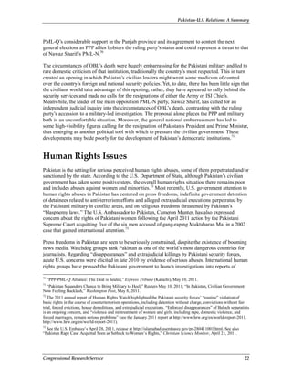 Pakistan-U.S. Relations: A Summary
Congressional Research Service 22
PML-Q’s considerable support in the Punjab province and its agreement to contest the next
general elections as PPP allies bolsters the ruling party’s status and could represent a threat to that
of Nawaz Sharif’s PML-N.70
The circumstances of OBL’s death were hugely embarrassing for the Pakistani military and led to
rare domestic criticism of that institution, traditionally the country’s most respected. This in turn
created an opening in which Pakistan’s civilian leaders might wrest some modicum of control
over the country’s foreign and national security policies. Yet, to date, there has been little sign that
the civilians would take advantage of this opening; rather, they have appeared to rally behind the
security services and made no calls for the resignations of either the Army or ISI Chiefs.
Meanwhile, the leader of the main opposition PML-N party, Nawaz Sharif, has called for an
independent judicial inquiry into the circumstances of OBL’s death, contrasting with the ruling
party’s accession to a military-led investigation. The proposal alone places the PPP and military
both in an uncomfortable situation. Moreover, the general national embarrassment has led to
some high-visibility figures calling for the resignation of Pakistan’s President and Prime Minister,
thus emerging as another political tool with which to pressure the civilian government. These
developments may bode poorly for the development of Pakistan’s democratic institutions.71
Human Rights Issues
Pakistan is the setting for serious perceived human rights abuses, some of them perpetrated and/or
sanctioned by the state. According to the U.S. Department of State, although Pakistan’s civilian
government has taken some positive steps, the overall human rights situation there remains poor
and includes abuses against women and minorities.72
Most recently, U.S. government attention to
human rights abuses in Pakistan has centered on press freedoms, indefinite government detention
of detainees related to anti-terrorism efforts and alleged extrajudicial executions perpetrated by
the Pakistani military in conflict areas, and on religious freedoms threatened by Pakistan’s
“blasphemy laws.” The U.S. Ambassador to Pakistan, Cameron Munter, has also expressed
concern about the rights of Pakistani women following the April 2011 action by the Pakistani
Supreme Court acquitting five of the six men accused of gang-raping Muktaharan Mai in a 2002
case that gained international attention.73
Press freedoms in Pakistan are seen to be seriously constrained, despite the existence of booming
news media. Watchdog groups rank Pakistan as one of the world’s most dangerous countries for
journalists. Regarding “disappearances” and extrajudicial killings by Pakistani security forces,
acute U.S. concerns were elicited in late 2010 by evidence of serious abuses. International human
rights groups have pressed the Pakistani government to launch investigations into reports of
70
“PPP-PML-Q Alliance: The Deal is Sealed,” Express Tribune (Karachi), May 10, 2011.
71
“Pakistan Squanders Chance to Bring Military to Heel,” Reuters May 10, 2011; “In Pakistan, Civilian Government
Now Feeling Backlash,” Washington Post, May 8, 2011.
72
The 2011 annual report of Human Rights Watch highlighted the Pakistani security forces’ “routine” violation of
basic rights in the course of counterterrorism operations, including detention without charge, convictions without fair
trial, forced evictions, house demolitions, and extrajudicial executions. “Enforced disappearances” of Baloch separatists
is an ongoing concern, and “violence and mistreatment of women and girls, including rape, domestic violence, and
forced marriages, remain serious problems” (see the January 2011 report at http://www.hrw.org/en/world-report-2011.
http://www.hrw.org/en/world-report-2011).
73
See the U.S. Embassy’s April 28, 2011, release at http://islamabad.usembassy.gov/pr-280411001.html. See also
“Pakistan Rape Case Acquittal Seen as Setback to Women’s Rights,” Christian Science Monitor, April 21, 2011.
 