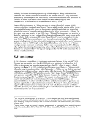 Pakistan-U.S. Relations: A Summary
Congressional Research Service 23
summary executions and torture perpetrated by soldiers and police during counterterrorism
operations. The Obama Administration announced that it would abide by “Leahy amendment”
provisions by withholding train and equip funding for several Pakistani army units believed to be
complicit in human rights abuses, and it remains concerned about potentially mass
disappearances of detainees into the hands of Pakistani security forces.74
Laws prohibiting blasphemy in Pakistan are meant to protect Islamic holy persons, beliefs,
customs, and objects from insult or defilement. They are widely popular with the public. Yet they
are criticized by human rights groups as discriminatory and arbitrary in their use, which often
arises in the context of personal vendettas, and can involve little or no persuasive evidence. The
laws again came under scrutiny in late 2010 when a Pakistani Christian woman was sentenced to
death for what seemed to many a minor offense. International human rights groups issued newly
urgent calls for the law’s repeal, and President Zardari himself vowed to personally review the
case. Yet the PPP-led government backed away from reform proposals after Islamist hardline
groups, including some with links to terrorist organizations, were able to rally a host of protestors,
including as many as 50,000 people on the streets of Karachi. As noted above, two of the most
vocal government proponents of reforming the laws were assassinated earlier in 2011. The only
other high-profile national politician pursuing reform efforts, National Assembly member Sherry
Rehman, was forced to withdraw her legislative proposal after her PPP leaders announced that no
reforms would be undertaken.
U.S. Assistance
In 2001, Congress renewed large U.S. assistance packages to Pakistan. By the end of FY2010,
Congress had appropriated more than $10.6 billion in overt assistance, including about $6.3
billion in development and humanitarian aid, and more than $4.4 billion for security-related
programs (see Table 1). In 2009, both chambers of Congress passed their own Pakistan-specific
bills authorizing increased nonmilitary aid to Pakistan (to $1.5 billion per year for five years) and
placing certain conditions on future security-related aid to that country. The Enhanced Partnership
with Pakistan Act (EPPA) of 2009, also known as the “Kerry-Lugar-Berman” (KLB) bill for its
main sponsors, became P.L. 111-73. Earlier that year, Congress also established a new Pakistan
Counterinsurgency Capability Fund (PCCF) that is meant to enhance the ability of Pakistani
security forces to effectively combat militancy. Moreover, since FY2002 Congress has
appropriated billions of dollars to reimburse Pakistan (and other nations) for its operational and
logistical support of U.S.-led counterterrorism operations. At nearly $9 billion, these “coalition
support funds” have accounted for nearly half of all overt U.S. financial transfers to Pakistan
since 2001. In recent years, more careful oversight of such disbursements reportedly has led to a
major increase in the rate of rejected claims.75
74
Sec. 620J of the Foreign Assistance Act of 1961 (P.L. 87-195, as amended), also known as the Leahy Amendment,
states that “No assistance shall be furnished under this Act or the Arms Export Control Act to any unit of the security
forces of a foreign country if the Secretary of State has credible evidence that such unit has committed gross violations
of human rights.”
75
By one account, Pakistan has “routinely” submitted “unsubstantiated” or “exaggerated” claims, and denial rates have
climbed from less than 2% in 2005 to 44% in 2009 (“U.S. Balks at Pakistani Bills,” Wall Street Journal, May 17,
2011).
 