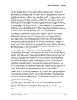 Pakistan-U.S. Relations: A Summary
Congressional Research Service 24
The Obama Administration’s congressionally mandated Pakistan Assistance Strategy Report,
issued in December 2009, laid out the principal objectives of nonmilitary U.S. assistance to
Pakistan (to help “in building a stable, secure, and prosperous Pakistan”), a general description of
the programs and projects designed to achieve these goals, and a plan for monitoring and
evaluating the effort. For FY2010-FY2014, it proposed to devote $3.5 billion—nearly half of the
$7.5 billion of the aid authorized by the EPPA—to “high-impact, high-visibility” infrastructure
programs, especially in the energy and agriculture sectors. The extensive damage caused by
Pakistan’s mid-2010 floods required reconsideration of these plans, with significant funds being
redirected toward disaster relief and reconstruction. A GAO report determined that, as of the end
of 2010, only about $180 million of the some $1.5 billion appropriated for civilian assistance to
Pakistan in FY2010 had been disbursed, meaning that the full impact of such aid could not be
determined.76
Worries about corruption and the capacity of Pakistan’s government and contractors
to effectively oversee aid projects are a major concern for U.S. decision makers.
Security-related U.S. assistance to Pakistan includes provision of extensive “train and equip”
programs. Major U.S. arms transfers to Pakistan since 2001 have included items useful for
counterterrorism operations, along with a number of “big ticket” platforms more suited to
conventional warfare. Under multiple authorities, Pakistan has received helicopters, infantry
arms, and a wide array of other equipment. Pakistani officials continue to complain that U.S.-
supplied defense equipment, especially that most needed for counterinsurgency operations such
as attack and utility helicopters, has been too slow in coming. Security assistance to Pakistan’s
civilian sector is aimed at strengthening the country’s law enforcement capabilities through basic
police training, provision of advanced identification systems, and establishment of a new
Counterterrorism Special Investigation Group.
A February 2011 report issued by the Inspectors General of USAID, State, and the Pentagon
discussed in some detail USAID’s improved oversight and monitoring of its programs, especially
through conducting pre-award assessments of local implementing partners (currently accounting
for about half of disbursements), and with the establishment of oversight entities to ensure that
aid funds are protected against waste and theft. However, it also found that, during the period
October-December 2010, two audited U.S. aid development programs in the FATA “had made
little progress” in achieving their goals. While sections of the report on “risk and mitigation
strategies” and “oversight status” listed numerous initiatives meant to ensure better aid
management, the auditors identified a considerable lack of progress overall: “We believe that
USAID has an imperative to accumulate, analyze, and report information on the results achieved
under its programs. One year after the launch of the civilian assistance strategy in Pakistan,
USAID has not been able to demonstrate measureable progress” [emphasis added].77
As noted above, the circumstances of OBL’s death have had major impact on both Administration
and congressional perceptions of the utility of current U.S. aid programs. Publically, the Obama
Administration has shown no signs that it intends to adjust such programs, calling the bilateral
relationship “too important to walk away from.”78
Yet a substantive reevaluation of aid levels—
76
See http://www.gao.gov/new.items/d11310r.pdf.
77
“Quarterly Progress and Oversight Report on the Civilian Assistance Program in Pakistan As of December 31,
2010,” February 2011, at
http://www.usaid.gov/oig/public/special_reports/pakistan_quarterly_report_as_of_dec_31_2010.pdf.
78
White House spokesman quoted in “Spotlight Placed on US Aid to Pakistan,” Financial Times (London), May 10,
2011.
 