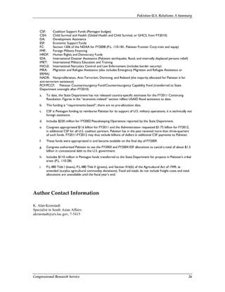 Pakistan-U.S. Relations: A Summary
Congressional Research Service 26
CSF: Coalition Support Funds (Pentagon budget)
CSH: Child Survival and Health (Global Health and Child Survival, or GHCS, from FY2010)
DA: Development Assistance
ESF: Economic Support Funds
FC: Section 1206 of the NDAA for FY2008 (P.L. 110-181, Pakistan Frontier Corp train and equip)
FMF: Foreign Military Financing
HRDF: Human Rights and Democracy Funds
IDA: International Disaster Assistance (Pakistani earthquake, flood, and internally displaced persons relief)
IMET: International Military Education and Training
INCLE: International Narcotics Control and Law Enforcement (includes border security)
MRA: Migration and Refugee Assistance (also includes Emergency Migration and Refugee Assistance or
ERMA)
NADR: Nonproliferation, Anti-Terrorism, Demining, and Related (the majority allocated for Pakistan is for
anti-terrorism assistance)
PCF/PCCF: Pakistan Counterinsurgency Fund/Counterinsurgency Capability Fund (transferred to State
Department oversight after FY2010)
a. To date, the State Department has not released country-specific estimates for the FY2011 Continuing
Resolution. Figures in the “economic-related” section reflect USAID flood assistance to date.
b. This funding is “requirements-based”; there are no pre-allocation data.
c. CSF is Pentagon funding to reimburse Pakistan for its support of U.S. military operations; it is technically not
foreign assistance.
d. Includes $220 million for FY2002 Peacekeeping Operations reported by the State Department.
e. Congress appropriated $1.6 billion for FY2011 and the Administration requested $1.75 billion for FY2012,
in additional CSF for all U.S. coalition partners. Pakistan has in the past received more than three-quarters
of such funds. FY2011-FY2012 may thus include billions of dollars in additional CSF payments to Pakistan.
f. These funds were appropriated in and became available on the final day of FY2009.
g. Congress authorized Pakistan to use the FY2003 and FY2004 ESF allocations to cancel a total of about $1.5
billion in concessional debt to the U.S. government.
h. Includes $110 million in Pentagon funds transferred to the State Department for projects in Pakistan’s tribal
areas (P.L. 110-28).
i. P.L.480 Title I (loans), P.L.480 Title II (grants), and Section 416(b) of the Agricultural Act of 1949, as
amended (surplus agricultural commodity donations). Food aid totals do not include freight costs and total
allocations are unavailable until the fiscal year’s end.
Author Contact Information
K. Alan Kronstadt
Specialist in South Asian Affairs
akronstadt@crs.loc.gov, 7-5415
 