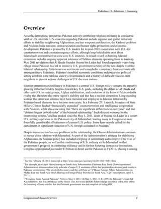 Pakistan-U.S. Relations: A Summary
Congressional Research Service 1
Overview
A stable, democratic, prosperous Pakistan actively combating religious militancy is considered
vital to U.S. interests. U.S. concerns regarding Pakistan include regional and global terrorism;
efforts to stabilize neighboring Afghanistan; nuclear weapons proliferation; the Kashmir problem
and Pakistan-India tensions; democratization and human rights protection; and economic
development. Pakistan is praised by U.S. leaders for its post-2001 cooperation with U.S.-led
counterterrorism and counterinsurgency efforts, although long-held doubts exist about
Islamabad’s commitment to some core U.S. interests. A mixed record on battling Islamist
extremism includes ongoing apparent tolerance of Taliban elements operating from its territory.
May 2011 revelations that Al Qaeda founder Osama bin Laden had found apparently years-long
refuge inside Pakistan has led to intensive U.S. government scrutiny of the now deeply troubled
bilateral relationship. Anti-American sentiments and xenophobic conspiracy theories remain rife
among ordinary Pakistanis. Pakistan’s troubled economic conditions and precarious political
setting combine with perilous security circumstances and a history of difficult relations with
neighbors to present serious challenges to U.S. decision makers.
Islamist extremism and militancy in Pakistan is a central U.S. foreign policy concern. Its arguably
growing influence hinders progress toward key U.S. goals, including the defeat of Al Qaeda and
other anti-U.S. terrorist groups, Afghan stabilization, and resolution of the historic Pakistan-India
rivalry that threatens the entire region’s stability and that has a nuclear dimension. Long-standing
worries that American citizens have been recruited and employed in Islamist terrorism by
Pakistan-based elements have become more acute. In a February 2011 speech, Secretary of State
Hillary Clinton lauded “dramatically expanded” counterterrorism and intelligence cooperation
with Pakistan, while also conceding that “there are significant differences to overcome” and that
“distrust lingers on both sides” of the bilateral relationship.1
Such distrust worsened in the
intervening months,2
and has peaked since the May 1, 2011, death of Osama bin Laden in a covert
U.S. military operation in the Pakistani city of Abbottabad, leading many in Congress to more
forcefully question the effectiveness of current U.S. policy. Some have openly called for the
curtailment or significant reduction of U.S. foreign assistance to Pakistan.3
Despite numerous and serious problems in the relationship, the Obama Administration continues
to pursue close relations with Islamabad. As part of the Administration’s strategy for stabilizing
Afghanistan, its Pakistan policy has included a tripling of nonmilitary aid to improve the lives of
the Pakistani people, as well as the conditioning of U.S. military aid to Islamabad on that
government’s progress in combating militancy and in further fostering democratic institutions.
Congress appropriated just under $3 billion in direct aid for Pakistan in FY2010, placing it among
1
See the February 18, 2011, transcript at http://www.state.gov/secretary/rm/2011/02/156815.htm.
2
For example, at an April House hearing on South Asia, Subcommittee Chairman Rep. Steve Chabot questioned
Administration witnesses about why a decade of major U.S. assistance efforts had produced no obvious good results in
Pakistan, commenting, “We spent all this money and they still hate us.” (“House Foreign Affairs Subcommittee on
Middle East and South Asia Holds Hearing on Foreign Policy Priorities in South Asia,” CQ Transcriptions, April 5,
2011).
3
“Congress Turns Against Pakistan,” Politico, May 3, 2011. On May 3, 2011, H.R. 1699, the Pakistan Foreign Aid
Accountability Act, was introduced in the House. The Act would prohibit future foreign assistance to Pakistan unless
the Secretary of State certifies that the Pakistani government was not complicit in hiding OBL.
 