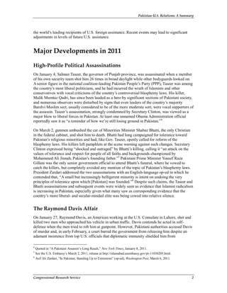 Pakistan-U.S. Relations: A Summary
Congressional Research Service 2
the world’s leading recipients of U.S. foreign assistance. Recent events may lead to significant
adjustments in levels of future U.S. assistance.
Major Developments in 2011
High-Profile Political Assassinations
On January 4, Salman Taseer, the governor of Punjab province, was assassinated when a member
of his own security team shot him 26 times in broad daylight while other bodyguards looked on.
A senior figure in the national coalition-leading Pakistan People’s Party (PPP), Taseer was among
the country’s most liberal politicians, and he had incurred the wrath of Islamists and other
conservatives with vocal criticisms of the country’s controversial blasphemy laws. His killer,
Malik Mumtaz Qadri, has since been lauded as a hero by significant sections of Pakistani society,
and numerous observers were disturbed by signs that even leaders of the country’s majority
Barelvi Muslim sect, usually considered to be of the more moderate sort, were vocal supporters of
the assassin. Taseer’s assassination, strongly condemned by Secretary Clinton, was viewed as a
major blow to liberal forces in Pakistan. At least one unnamed Obama Administration official
reportedly saw it as “a reminder of how we’re still losing ground in Pakistan.”4
On March 2, gunmen ambushed the car of Minorities Minister Shabaz Bhatti, the only Christian
in the federal cabinet, and shot him to death. Bhatti had long campaigned for tolerance toward
Pakistan’s religious minorities and had, like Gov. Taseer, openly called for reform of the
blasphemy laws. His killers left pamphlets at the scene warning against such changes. Secretary
Clinton expressed being “shocked and outraged” by Bhatti’s killing, calling it “an attack on the
values of tolerance and respect for people of all faiths and backgrounds championed by
Mohammed Ali Jinnah, Pakistan’s founding father.”5
Pakistani Prime Minister Yousef Raza
Gillani was the only senior government official to attend Bhatti’s funeral, where he vowed to
catch the killers, but completely avoided any mention of the topic of Pakistan’s blasphemy laws.
President Zardari addressed the two assassinations with an English-language op-ed in which he
contended that, “A small but increasingly belligerent minority is intent on undoing the very
principles of tolerance upon which [Pakistan] was founded.”6
Despite such claims, the Taseer and
Bhatti assassinations and subsequent events were widely seen as evidence that Islamist radicalism
is increasing in Pakistan, especially given what many saw as corresponding evidence that the
country’s more liberal- and secular-minded elite was being cowed into relative silence.
The Raymond Davis Affair
On January 27, Raymond Davis, an American working at the U.S. Consulate in Lahore, shot and
killed two men who approached his vehicle in urban traffic. Davis contends he acted in self-
defense when the men tried to rob him at gunpoint. However, Pakistani authorities accused Davis
of murder and, in early February, a court barred the government from releasing him despite an
adamant insistence from top U.S. officials that diplomatic immunity shielded him from
4
Quoted in “A Pakistani Assassin’s Long Reach,” New York Times, January 8, 2011.
5
See the U.S. Embassy’s March 2, 2011, release at http://islamabad.usembassy.gov/pr-11030205.html.
6
Asif Ali Zardari, “In Pakistan, Standing Up to Extremists” (op-ed), Washington Post, March 6, 2011.
 