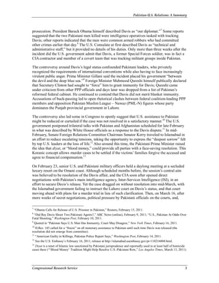 Pakistan-U.S. Relations: A Summary
Congressional Research Service 3
prosecution. President Barack Obama himself described Davis as “our diplomat.”7
Some reports
suggested that the two Pakistani men killed were intelligence operatives tasked with tracking
Davis; other reports indicated that the men were common armed robbers who had committed
other crimes earlier that day.8
The U.S. Consulate at first described Davis as “technical and
administrative staff,” but it provided no details of his duties. Only more than three weeks after the
incident did the U.S. government admit that Davis, a former Special Forces soldier, was in fact a
CIA contractor and member of a covert team that was tracking militant groups inside Pakistan.
The controversy around Davis’s legal status confounded Pakistani leaders, who privately
recognized the requirements of international conventions while also having to face increasingly
virulent public anger. Prime Minister Gillani said the incident placed his government “between
the devil and the deep blue sea.”9
Foreign Minister Mehmood Qureshi himself publically declared
that Secretary Clinton had sought to “force” him to grant immunity for Davis; Qureshi came
under criticism from other PPP officials and days later was dropped from a list of Pakistan’s
reformed federal cabinet. He continued to contend that Davis did not merit blanket immunity.
Accusations of buck-passing led to open rhetorical clashes between federal coalition-leading PPP
members and opposition Pakistan Muslim League – Nawaz (PML-N) figures whose party
dominates the Punjab provincial government in Lahore.
The controversy also led some in Congress to openly suggest that U.S. assistance to Pakistan
might be reduced or curtailed if the case was not resolved in a satisfactory manner.10
The U.S.
government postponed trilateral talks with Pakistan and Afghanistan scheduled for late February
in what was described by White House officials as a response to the Davis dispute.11
In mid-
February, Senate Foreign Relations Committee Chairman Senator Kerry traveled to Islamabad in
an effort to reduce escalating tensions, taking the opportunity to express the “deepest sorrow” felt
by top U.S. leaders at the loss of life.12
Also around this time, the Pakistani Prime Minister raised
the idea that diyat, or “blood money,” could provide all parties with a face-saving resolution. This
Koranic concept allows murder cases to be settled if the victims’ families forgive the accused and
agree to financial compensation.13
On February 23, senior U.S. and Pakistani military officers held a daylong meeting at a secluded
luxury resort on the Omani coast. Although scheduled months before, the session’s central aim
was believed to be resolution of the Davis affair, and the CIA soon after opened direct
negotiations with Pakistan’s main intelligence agency, Inter-Services Intelligence (ISI), in an
effort to secure Davis’s release. Yet the case dragged on without resolution into mid-March, with
the Islamabad government failing to instruct the Lahore court on Davis’s status, and that court
moving ahead with plans for a murder trial in lieu of such clarification. Then, on March 16, after
more weeks of secret negotiations, political pressure by Pakistani officials on the courts, and,
7
“Obama Calls for Release of U.S. Prisoner in Pakistan,” Reuters, February 15, 2011.
8
“Did Ray Davis Shoot Two Pakistani Agents?,” ABC News (online), February 9, 2011; “U.S., Pakistan At Odds Over
Fatal Shooting,” Washington Post, February 10, 2011.
9
Quoted in “Pakistan Says U.S. Man Has Immunity, Court May Disagree,” New York Times, February 16, 2011.
10
H.Res. 145 called for a “freeze” on all monetary assistance to Pakistan until such time Davis was released (the
resolution did not emerge from committee).
11
“American Guilty in Killings, Pakistan Police Report Says,” Washington Post, February 14, 2011.
12
See the U.S. Embassy’s February 16, 2011, release at http://islamabad.usembassy.gov/pr-110216004.html.
13
Diyat is a tenet of Islamic law sanctioned by Pakistani jurisprudence and reportedly used in at least half of homicide
cases there (“‘Blood Money’ Tradition Might Help Resolve U.S.-Pakistani Row,” Los Angeles Times, March 13, 2011).
 