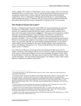 Pakistan-U.S. Relations: A Summary
Congressional Research Service 4
finally, a pledge of $2.3 million in “blood money” for the victims’ families, Davis was freed and
immediately flown out of the country. Top U.S. officials denied there had been any quid pro quo
arrangement related to Davis’s release or that the United States had provided the financial
compensation. The U.S. Ambassador to Pakistan announced that the U.S. Justice Department
would investigate the January 27 shootings. Still, the outcome left many Pakistanis feeling that
their judicial system had been seriously manipulated, in large part by the U.S. government.
The Death of Osama bin Laden14
On May 1, Al Qaeda founder Osama bin Laden (OBL) was located and killed in the mid-sized
Pakistani city of Abbottabad, a military cantonment in the northwest Khyber Pakhtunkhwa
province, in a compound one-half mile from the country’s premier military academy, just 35
miles north of the capital of Islamabad (see Figure 1).15
The location and circumstances of OBL’s
death have exacerbated Washington’s long-held doubts about Pakistan’s commitment to
ostensibly shared goals of defeating religious extremism, and may jeopardize future U.S.
assistance to Pakistan.16
The news of OBL’s whereabouts led to almost immediate questioning of
Pakistan’s role and potential complicity in his refuge; a senior Administration official expressed
being “very concerned” that OBL was inside Pakistan and indicated that the U.S. government
would carefully question Islamabad in this regard. President Obama’s chief counterterrorism
advisor, John Brennan, told reporters it was “inconceivable that Osama bin Laden did not have a
support system” in Pakistan.17
For a wide array of observers, the outcome of the years-long hunt for OBL leaves only two
realistic conclusions: either Pakistani officials were at some level complicit in hiding the fugitive,
or the country’s military and intelligence services were exceedingly incompetent in their search
for top AQ leaders. In either case, after many years of claims by senior Pakistani officials—both
civilian and military—that most-wanted extremist figures were finding no refuge in their country,
Pakistan’s credibility has suffered a serious blow.18
14
For broader discussion, see CRS Report R41809, Osama bin Laden’s Death: Implications and Considerations,
coordinated by John Rollins .
15
The location of OBL’s refuge was described by a senior Obama Administration official as “relatively affluent, with
lots of retired military.” The structure itself was said to be roughly eight times larger than surrounding homes:
“Intelligence analysts concluded that this compound was custom built to hide someone of significance.” The owners of
the property reportedly were ethnic Pashtun Pakistanis (“Press Briefing by Senior Administration Officials on the
Killing of Osama bin Laden,” May 2, 2011; “Bin Laden Hosts at Compound Were Two Pakistanis,” New York Times,
May 3, 2011).
16
“Failure to Discover bin Laden’s Refuge Stirs Suspicion Over Pakistan’s Role,” Washington Post, May 2, 2011;
“Awkward Questions Loom for Pakistan,” Financial Times (London), May 2, 2011.
17
“Suspicions Grow Over Whether Pakistan Aided Osama Bin laden,” Los Angeles Times, May 2, 2011; “Press
Briefing by Senior Administration Officials on the Killing of Osama bin Laden,” May 2, 2011; Brennan quoted in
“Osama Bin Laden Killed in U.S. Raid, Buried at Sea,” Washington Post, May 2, 2011.
18
A listing of some of the oftentimes categorical, high-profile Pakistani denials about OBL specifically are in “Osama
bin Who?,” Foreign Policy (online), May 2, 2011.
 