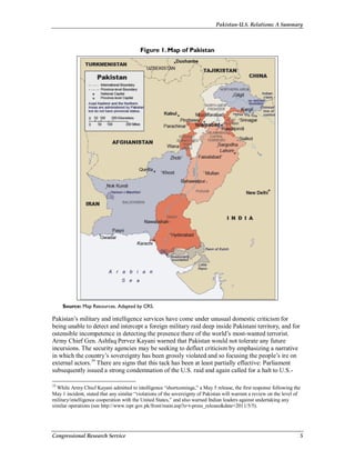 Pakistan-U.S. Relations: A Summary
Congressional Research Service 5
Figure 1. Map of Pakistan
Source: Map Resources. Adapted by CRS.
Pakistan’s military and intelligence services have come under unusual domestic criticism for
being unable to detect and intercept a foreign military raid deep inside Pakistani territory, and for
ostensible incompetence in detecting the presence there of the world’s most-wanted terrorist.
Army Chief Gen. Ashfaq Pervez Kayani warned that Pakistan would not tolerate any future
incursions. The security agencies may be seeking to deflect criticism by emphasizing a narrative
in which the country’s sovereignty has been grossly violated and so focusing the people’s ire on
external actors.19
There are signs that this tack has been at least partially effective: Parliament
subsequently issued a strong condemnation of the U.S. raid and again called for a halt to U.S.-
19
While Army Chief Kayani admitted to intelligence “shortcomings,” a May 5 release, the first response following the
May 1 incident, stated that any similar “violations of the sovereignty of Pakistan will warrant a review on the level of
military/intelligence cooperation with the United States,” and also warned Indian leaders against undertaking any
similar operations (see http://www.ispr.gov.pk/front/main.asp?o=t-press_release&date=2011/5/5).
 