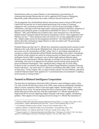 Pakistan-U.S. Relations: A Summary
Congressional Research Service 6
launched drone strikes in western Pakistan. It also threatened to close land lines of
communication through Pakistan that are vital to supplying NATO troops in Afghanistan.
Meanwhile, public demonstrations have taken a bellicose and anti-American cast.20
The developments have fueled bilateral distrust and acrimony unseen in the post-2001 period.
Capitol Hill has been the site of much pointed questioning of the wisdom of continued
engagement with a national government that may at some levels have knowledge of OBL’s
whereabouts, with figures from both major parties expressing disbelief at Pakistan’s allegations of
ignorance and calling for greater oversight and accountability for future U.S. assistance to
Pakistan.21
Still, senior Members have tended to take a more measured view, with the House
Speaker himself voicing the opinion that present circumstances call for “more engagement [with
Pakistan], not less.”22
Such sentiments track well with the view of many independent observers
that—despite ample reasons for discouragement and distrust—the United States has no good
options other than continuing to engage Pakistan in what one analyst calls “the geostrategic
equivalent of a bad marriage.”23
President Obama and other top U.S. officials have maintained a generally positive posture toward
Pakistan in the weeks following the Abbottabad raid, while also noting that serious questions
have arisen over the circumstances of OBL’s refuge. The U.S. government reportedly has no
conclusive evidence indicating that official Pakistan had knowledge of bin Laden’s whereabouts,
but officials in both countries are said to be waiting anxiously for details from a large cache of
intelligence found in OBL’s compound, some of which might implicate Pakistani agents.
Privately, senior Administration officials reportedly are divided over the future of the bilateral
relationship, with some at an apparent loss for patience and advocating strong reprisals for
perceived Pakistani intransigence. Thus, significant policy changes may be in the offing.
Evidence for this was found in the statements of Senate Foreign Relations Committee Chairman
Senator John Kerry—the senior-most U.S. official to visit Pakistan after OBL’s death—who told
an interviewer, “In the Congress, this is a make-or-break moment” for aid to Pakistan, and said he
would tell Pakistani leaders there needed to be “a real demonstration of commitment” to fighting
terrorist groups in coming months.24
Turmoil in Bilateral Intelligence Cooperation
The Inter-Services Intelligence Directorate (ISI) is Pakistan’s main intelligence agency. Close
U.S. links with the ISI date back at least to the 1980s, when American and Pakistani intelligence
officers oversaw cooperative efforts to train and supply Afghan “freedom fighters” who were
battling the Soviet Army. Yet mutual mistrust has been ever-present and, in 2008, long-standing
doubts about the activities and aims of the ISI compounded. U.S. officials repeatedly have
fingered the ISI for actively supporting Afghan insurgents with money, supplies, and planning
guidance. There appears to be an ongoing conviction among U.S. officials that sanctuaries in
20
“Pakistan Condemns Bin Laden Raid, Threatens Reprisals for Drone Strikes,” Los Angeles Times, May 15, 2011;
“Protest Rallies: ‘Another Abbottabad Will Provoke War,’” Express Tribune (Karachi), May 16, 2011.
21
“Aid Attacked as Pakistan Loyalty in Doubt,” Financial Times (London), May 3, 2011.
22
Quoted in “Boehner: US Should Not Back Away From Pakistan,” Associated Press, May 3, 2011.
23
Michael O’Hanlon, “U.S.-Pakistan: Bad Union, No Divorce” (op-ed), Politico, May 3, 2011.
24
“Change Overdue in U.S.-Pakistan Relationship, Key Officials Say,” Washington Post, May 15, 2011; Sen. Kerry
quoted in “As Rift Deepens, Kerry Has a Warning for Pakistan,” New York Times, May 15, 2011.
 