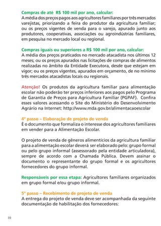Compras de até R$ 100 mil por ano, calcular:
     A média dos preços pagos aos agricultores familiares por três mercados
     varejistas, priorizando a feira do produtor da agricultura familiar;
     ou os preços vigentes de venda para o varejo, apurado junto aos
     produtores, cooperativas, associações ou agroindústrias familiares,
     em pesquisa no mercado local ou regional.

     Compras iguais ou superiores a R$ 100 mil por ano, calcular:
     A média dos preços praticados no mercado atacadista nos últimos 12
     meses; ou os preços apurados nas licitações de compras de alimentos
     realizadas no âmbito da Entidade Executora, desde que estejam em
     vigor; ou os preços vigentes, apurados em orçamento, de no mínimo
     três mercados atacadistas locais ou regionais.

     Atenção! Os produtos da agricultura familiar para alimentação
     escolar não poderão ter preços inferiores aos pagos pelo Programa
     de Garantia de Preços para Agricultura Familiar (PGPAF). Confira
     esses valores acessando o Site do Ministério do Desenvolvimento
     Agrário na Internet: http://www.mda.gov.br/alimentacaoescolar

     4º passo – Elaboração de projeto de venda
     É o documento que formaliza o interesse dos agricultores familiares
     em vender para a Alimentação Escolar.

     O projeto de venda de gêneros alimentícios da agricultura familiar
     para a alimentação escolar deverá ser elaborado pelo: grupo formal
     ou pelo grupo informal (assessorado pela entidade articuladora),
     sempre de acordo com a Chamada Pública. Devem assinar o
     documento o representante do grupo formal e os agricultores
     fornecedores do grupo informal.

     Responsáveis por essa etapa: Agricultores familiares organizados
     em grupo formal e/ou grupo informal.

     5º passo – Recebimento de projeto de venda
     A entrega do projeto de venda deve ser acompanhada da seguinte
     documentação de habilitação dos fornecedores:


10
 