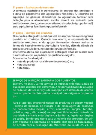 7º passo – Assinatura do contrato
     O contrato estabelece o cronograma de entrega dos produtos e
     a data de pagamento dos agricultores familiares. O contrato de
     aquisição de gêneros alimentícios da agricultura familiar sem
     licitação para a alimentação escolar deverá ser assinado pela
     entidade executora, pela cooperativa ou associação (grupo formal)
     e/ou agricultores familiares (grupo informal).

     8º passo – Entrega dos produtos
     O início da entrega dos produtos será de acordo com o cronograma
     previsto no contrato. Quando isso ocorre, o representante da
     entidade executora e do grupo fornecedor deverá assinar o
     Termo de Recebimento da Agricultura Familiar, além da ciência da
     entidade articuladora, no caso dos grupos informais.
     Esse termo atesta que os produtos entregues estão de acordo com
     o contrato e com os padrões de qualidade exigidos.
     Documento fiscal exigido:
     •	 nota do produtor rural (bloco do produtor) ou;
     •	 nota avulsa ou;
     •	 nota fiscal.



     Serviço de inspeção sanitária dos alimentos
     Existem, no Brasil, vários serviços de inspeção e de fiscalização da
     qualidade sanitária dos alimentos. A responsabilidade de atuação
     de cada um desses serviços de inspeção está definida de acordo
     com o tipo de matéria prima principal que originam os produ-
     tos.

     Para o caso dos empreendimentos de produtos de origem vegetal
     - exceto de bebidas, de vinagre e de embalagem de produtos
     de padronizados (feijão, arroz, amendoim, canjica, farinha,
     polvilho, sagu, alho e soja) - a responsabilidade pelo controle da
     qualidade sanitária é da Vigilância Sanitária, ligada aos órgãos
     de saúde. Sendo que neste caso a maioria dos produtos de ori-
     gem vegetal é dispensada de registro, mas não de fiscalização,
     de acordo com a Resolução do Ministério da Saúde nº. 23, de
12
 