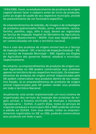 15/03/2000. Assim, os estabelecimentos de produtos de origem
vegetal devem fazer o cadastro antes do início da produção,
junto ao órgão de saúde do seu respectivo município, através
do preenchimento de um formulário específico.

Os empreendimentos de bebidas, de vinagre e de embalagem
de produtos padronizados (feijão, arroz, amendoim, canjica,
farinha, polvilho, sagu, alho e soja), devem ser registrados
no Serviço de Inspeção Vegetal do Ministério da Agricultura,
Pecuária e Abastecimento – MAPA. Com esse registro podem
ser comercializadas em todo o território nacional.

Para o caso dos produtos de origem animal tem-se o Serviço
de Inspeção Federal – SIF; o Serviço de Inspeção Estadual – SIE;
e o Serviço de Inspeção Municipal – SIM, ligados aos Órgãos
de Agricultura dos governos federal, estadual e municipal,
respectivamente.

No entanto, os empreendimentos de produtos de origem ani-
mal registrados no SIM podem comercializar seus produtos
apenas no território de seu respectivo município. Os empreen-
dimentos de produtos de origem animal inspecionados pelo
SIE podem comercializar seus produtos dentro de seu respec-
tivo Estado. Já os empreendimentos de produtos de origem
animal inspecionados pelo SIF podem vender seus produtos
em todo o território Nacional.

Atualmente, está sendo implementado um novo sistema de
organização dos serviços de inspeção dos produtos de ori-
gem animal: o Sistema Unificado de Atenção a Sanidade
Agropecuária – SUASA. A partir disso, todos os serviços de
inspeção estaduais e municipais (SIE e SIM) poderão solicitar
a adesão ao SUASA. Com essa adesão, todos os empreen-
dimentos registrados no SIE ou SIM, poderão comercializar
seus produtos em todo o país.



                                                                   13
 