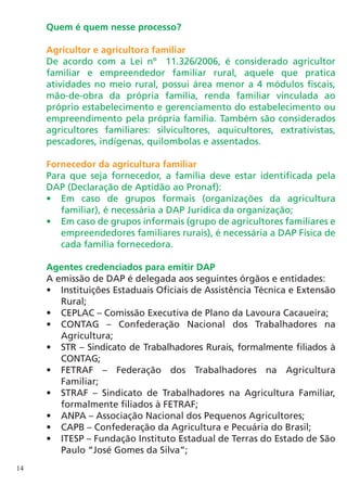 Quem é quem nesse processo?

     Agricultor e agricultora familiar
     De acordo com a Lei nº 11.326/2006, é considerado agricultor
     familiar e empreendedor familiar rural, aquele que pratica
     atividades no meio rural, possui área menor a 4 módulos fiscais,
     mão-de-obra da própria família, renda familiar vinculada ao
     próprio estabelecimento e gerenciamento do estabelecimento ou
     empreendimento pela própria família. Também são considerados
     agricultores familiares: silvicultores, aquicultores, extrativistas,
     pescadores, indígenas, quilombolas e assentados.

     Fornecedor da agricultura familiar
     Para que seja fornecedor, a família deve estar identificada pela
     DAP (Declaração de Aptidão ao Pronaf):
     •	 Em caso de grupos formais (organizações da agricultura
        familiar), é necessária a DAP Jurídica da organização;
     •	 Em caso de grupos informais (grupo de agricultores familiares e
        empreendedores familiares rurais), é necessária a DAP Física de
        cada família fornecedora.

     Agentes credenciados para emitir DAP
     A emissão de DAP é delegada aos seguintes órgãos e entidades:
     •	 Instituições Estaduais Oficiais de Assistência Técnica e Extensão
        Rural;
     •	 CEPLAC – Comissão Executiva de Plano da Lavoura Cacaueira;
     •	 CONTAG – Confederação Nacional dos Trabalhadores na
        Agricultura;
     •	 STR – Sindicato de Trabalhadores Rurais, formalmente filiados à
        CONTAG;
     •	 FETRAF – Federação dos Trabalhadores na Agricultura
        Familiar;
     •	 STRAF – Sindicato de Trabalhadores na Agricultura Familiar,
        formalmente filiados à FETRAF;
     •	 ANPA – Associação Nacional dos Pequenos Agricultores;
     •	 CAPB – Confederação da Agricultura e Pecuária do Brasil;
     •	 ITESP – Fundação Instituto Estadual de Terras do Estado de São
        Paulo “José Gomes da Silva”;
14
 