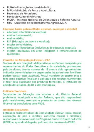 •	   FUNAI – Fundação Nacional do Índio;
•	   MPA – Ministério da Pesca e Aquicultura;
•	   Federação de Pescadores;
•	   Fundação Cultural Palmares;
•	   INCRA – Instituto Nacional de Colonização e Reforma Agrária;
•	   SRA – Secretaria de Reordenamento Agrário/MDA.

Educação básica pública (Redes estadual, municipal e distrital)
•	 educação infantil (inclui creches);
•	 ensino fundamental;
•	 ensino médio;
•	 EJA (Educação de Jovens e Adultos);
•	 escolas comunitárias;
•	 entidades filantrópicas (inclusive as de educação especial);
•	 escolas localizadas em áreas indígenas e remanescentes de
   quilombos.

Conselho de Alimentação Escolar – CAE
Trata-se de um colegiado deliberativo e autônomo composto por
representantes do Poder Executivo e da sociedade, professores,
pais de alunos, alunos maiores de 18 anos e dois representantes
indicados por entidades civis organizadas (os agricultores familiares
podem ocupar esses assentos). Possui mandato de quatro anos e
tem como objetivo fiscalizar a aplicação dos recursos transferidos
e zelar pela qualidade dos produtos fornecidos. É instituído no
âmbito dos estados, do DF e dos municípios.

Entidade Executora
Secretarias de Educação dos estados e do Distrito Federal,
prefeituras municipais e escolas federais, que são responsáveis
pelo recebimento, execução e prestação de contas dos recursos
financeiros transferidos pelo FNDE.

Unidades Executoras
Entidades representativas da comunidade escolar (caixa escolar,
associação de pais e mestres, conselho escolar e similares)
responsáveis pela execução do Programa Dinheiro Direto na Escola
(PDDE) e, quando delegado, pelo uso dos recursos do PNAE.
                                                                        15
 