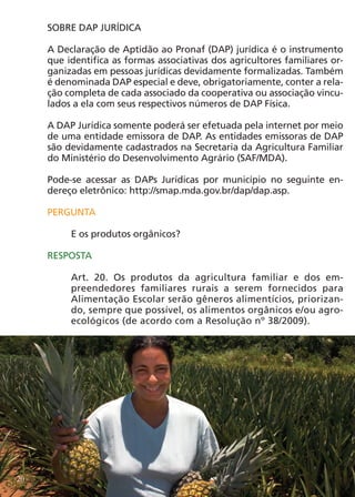 SOBRE DAP JURÍDICA

     A Declaração de Aptidão ao Pronaf (DAP) jurídica é o instrumento
     que identifica as formas associativas dos agricultores familiares or-
     ganizadas em pessoas jurídicas devidamente formalizadas. Também
     é denominada DAP especial e deve, obrigatoriamente, conter a rela-
     ção completa de cada associado da cooperativa ou associação vincu-
     lados a ela com seus respectivos números de DAP Física.

     A DAP Jurídica somente poderá ser efetuada pela internet por meio
     de uma entidade emissora de DAP. As entidades emissoras de DAP
     são devidamente cadastrados na Secretaria da Agricultura Familiar
     do Ministério do Desenvolvimento Agrário (SAF/MDA).

     Pode-se acessar as DAPs Jurídicas por município no seguinte en-
     dereço eletrônico: http://smap.mda.gov.br/dap/dap.asp.

     PERGUNTA

          E os produtos orgânicos?

     RESPOSTA

          Art. 20. Os produtos da agricultura familiar e dos em-
          preendedores familiares rurais a serem fornecidos para
          Alimentação Escolar serão gêneros alimentícios, priorizan-
          do, sempre que possível, os alimentos orgânicos e/ou agro-
          ecológicos (de acordo com a Resolução nº 38/2009).




20
 