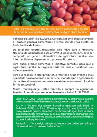 30%, no mínimo, de todo recurso para a alimentação escolar
    tem que ser comprado em alimentos da Agricultura Familiar.

    Por meio da Lei nº 11.947/2009, a Agricultura Familiar passa também
    a fornecer gêneros alimentícios a serem servidos nas escolas da
    Rede Pública de Ensino.
    Do total dos recursos repassados pelo FNDE para o Programa
    Nacional de Alimentação Escolar (PNAE), no mínimo 30% deve ser
    comprado em gêneros alimentícios da agricultura familiar, sem
    intermediários e dispensando o processo licitatório.
    Para quem produz alimentos, a iniciativa contribui para que a
    agricultura familiar se organize cada vez mais e qualifique suas
    ações comerciais.
    Para quem adquire esses produtos, o resultado desse avanço é mais
    qualidade da alimentação a ser servida, manutenção e apropriação
    de hábitos alimentares saudáveis e mais desenvolvimento local de
    forma sustentável.
    Muitos municípios já estão fazendo a compra da agricultura
    familiar. Aprenda aqui como implementar a Lei nº 11.947/2009.

      Lei nº 11.947/2009 – Dispõe sobre o atendimento da alimentação escolar e
      do Programa Dinheiro Direto na Escola aos alunos da educação básica.
      Art. 14 – “Do total dos recursos financeiros repassados pelo FNDE, no
      âmbito do PNAE, no mínimo 30% (trinta por cento) deverão ser utilizados
      na aquisição de gêneros alimentícios diretamente da agricultura familiar e
      do empreendedor familiar rural ou de suas organizações, priorizando-se os
      assentamentos da reforma agrária, as comunidades tradicionais indígenas
      e comunidades quilombolas.”
      Parágrafo 1º. “A aquisição de que trata este artigo poderá ser realizada
      dispensando-se o procedimento licitatório.”

4
 