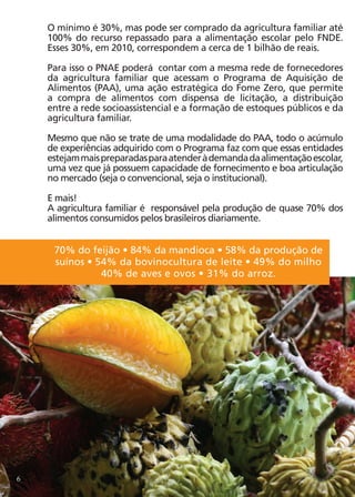 O mínimo é 30%, mas pode ser comprado da agricultura familiar até
    100% do recurso repassado para a alimentação escolar pelo FNDE.
    Esses 30%, em 2010, correspondem a cerca de 1 bilhão de reais.

    Para isso o PNAE poderá contar com a mesma rede de fornecedores
    da agricultura familiar que acessam o Programa de Aquisição de
    Alimentos (PAA), uma ação estratégica do Fome Zero, que permite
    a compra de alimentos com dispensa de licitação, a distribuição
    entre a rede socioassistencial e a formação de estoques públicos e da
    agricultura familiar.

    Mesmo que não se trate de uma modalidade do PAA, todo o acúmulo
    de experiências adquirido com o Programa faz com que essas entidades
    estejam mais preparadas para atender à demanda da alimentação escolar,
    uma vez que já possuem capacidade de fornecimento e boa articulação
    no mercado (seja o convencional, seja o institucional).

    E mais!
    A agricultura familiar é responsável pela produção de quase 70% dos
    alimentos consumidos pelos brasileiros diariamente.


     70% do feijão • 84% da mandioca • 58% da produção de
     suínos • 54% da bovinocultura de leite • 49% do milho
               40% de aves e ovos • 31% do arroz.




6
 