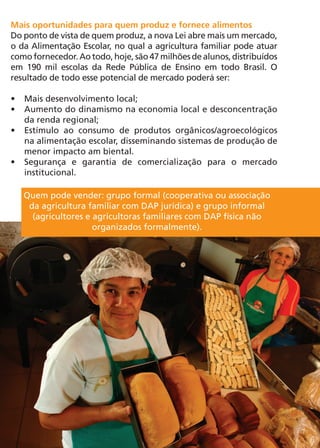 Mais oportunidades para quem produz e fornece alimentos
Do ponto de vista de quem produz, a nova Lei abre mais um mercado,
o da Alimentação Escolar, no qual a agricultura familiar pode atuar
como fornecedor. Ao todo, hoje, são 47 milhões de alunos, distribuídos
em 190 mil escolas da Rede Pública de Ensino em todo Brasil. O
resultado de todo esse potencial de mercado poderá ser:

•	 Mais desenvolvimento local;
•	 Aumento do dinamismo na economia local e desconcentração
   da renda regional;
•	 Estímulo ao consumo de produtos orgânicos/agroecológicos
   na alimentação escolar, disseminando sistemas de produção de
   menor impacto am biental.
•	 Segurança e garantia de comercialização para o mercado
   institucional.

   Quem pode vender: grupo formal (cooperativa ou associação
    da agricultura familiar com DAP jurídica) e grupo informal
     (agricultores e agricultoras familiares com DAP física não
                     organizados formalmente).




                                                                         7
 