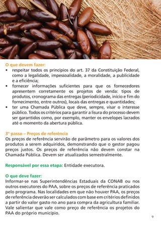 O que devem fazer:
•	 respeitar todos os princípios do art. 37 da Constituição Federal,
   como a legalidade, impessoalidade, a moralidade, a publicidade
   e a eficiência;
•	 fornecer informações suficientes para que os fornecedores
   apresentem corretamente os projetos de venda: tipos de
   produtos, cronograma das entregas (periodicidade, início e fim do
   fornecimento, entre outros), locais das entregas e quantidades;
•	 ter uma Chamada Pública que deve, sempre, visar o interesse
   público. Todos os critérios para garantir a lisura do processo devem
   ser garantidos como, por exemplo, manter os envelopes lacrados
   até o momento da abertura pública.

3º passo – Preços de referência
Os preços de referência servirão de parâmetro para os valores dos
produtos a serem adquiridos, demonstrando que o gestor pagou
preços justos. Os preços de referência não devem constar na
Chamada Pública. Devem ser atualizados semestralmente.

Responsável por essa etapa: Entidade executora.

O que deve fazer:
Informar-se nas Superintendências Estaduais da CONAB ou nos
outros executores do PAA, sobre os preços de referência praticados
pelo programa. Nas localidades em que não houver PAA, os preços
de referência deverão ser calculados com base em critérios definidos
a partir do valor gasto no ano para compra da agricultura familiar.
Vale salientar que vale como preço de referência os projetos do
PAA do próprio município.
                                                                          9
 