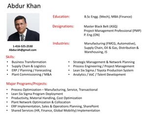Abdur Khan
Designations: Master Black Belt (ASQ)
Project Management Professional (PMP)
P. Eng.(ON)
Education: B.Sc Engg. (Mech), MBA (Finance)
Industries: Manufacturing (FMCG, Automotive),
Supply Chain, Oil & Gas, Distribution &
Warehousing, IS
Skills:
Major Programs/Projects:
• Business Transformation
• Supply Chain & Logistics
• ERP / Planning / Forecasting
• Plant Commissioning / M&A
• Strategic Management & Network Planning
• Process Engineering / Project Management
• Lean Six Sigma / Toyota Production System
• Analytics / VoC / Talent Development
• Process Optimization – Manufacturing, Service, Transactional
• Lean Six Sigma Program Deployment
• Productivity, Material Handling, Cost Optimization
• Plant Network Optimization & Collocation
• ERP Implementation, Sales & Operations Planning, SharePoint
• Shared Services (HR, Finance, Global Mobility) Implementation
1-416-525-2530
Abdur.kh@gmail.com
 