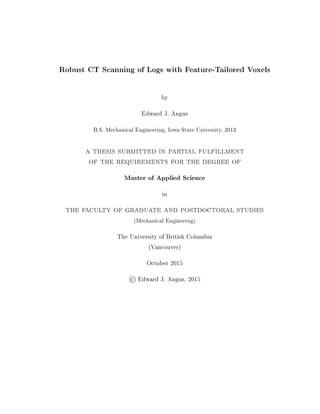 Robust CT Scanning of Logs with Feature-Tailored Voxels
by
Edward J. Angus
B.S. Mechanical Engineering, Iowa State University, 2013
a thesis submitted in partial fulfillment
of the requirements for the degree of
Master of Applied Science
in
the faculty of graduate and postdoctoral studies
(Mechanical Engineerng)
The University of British Columbia
(Vancouver)
October 2015
©Edward J. Angus, 2015
 
