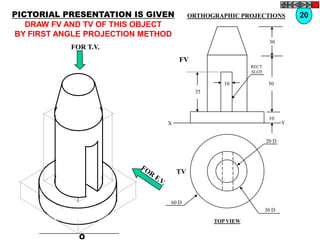 PICTORIAL PRESENTATION IS GIVEN         ORTHOGRAPHIC PROJECTIONS            20
   DRAW FV AND TV OF THIS OBJECT
BY FIRST ANGLE PROJECTION METHOD
                                                                  30
           FOR T.V.
                                   FV
                                                         RECT.
                                                         SLOT

                                                 10               50
                                         35



                                                                  10
                              X                                         Y


                                                                 20 D




                                   TV



                               60 D
                                                                 30 D

                                              TOP VIEW


             O
 