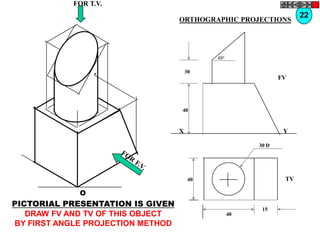FOR T.V.
                                                                     22
                                   ORTHOGRAPHIC PROJECTIONS




                                             450


                                       30
                                                               FV




                                   40


                                   X                            Y

                                                        30 D




                                        40                      TV

             O
PICTORIAL PRESENTATION IS GIVEN
                                                         15
   DRAW FV AND TV OF THIS OBJECT                   40
BY FIRST ANGLE PROJECTION METHOD
 