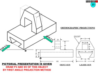 23




                                         ORTHOGRAPHIC PROJECTIONS


                                                      HEX PART
                                                                 30
                                    20
                                                                 20
                                             40
                                                                      20

              O                                                  50
                     20
                          15

                               O                                 30
                                   100                           60
PICTORIAL PRESENTATION IS GIVEN          FRONT VIEW         L.H.SIDE VIEW
   DRAW FV ABD SV OF THIS OBJECT
BY FIRST ANGLE PROJECTION METHOD
 
