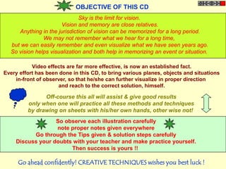OBJECTIVE OF THIS CD
                              Sky is the limit for vision.
                      Vision and memory are close relatives.
     Anything in the jurisdiction of vision can be memorized for a long period.
               We may not remember what we hear for a long time,
  but we can easily remember and even visualize what we have seen years ago.
  So vision helps visualization and both help in memorizing an event or situation.

           Video effects are far more effective, is now an established fact.
Every effort has been done in this CD, to bring various planes, objects and situations
    in-front of observer, so that he/she can further visualize in proper direction
                     and reach to the correct solution, himself.

               Off-course this all will assist & give good results
         only when one will practice all these methods and techniques
         by drawing on sheets with his/her own hands, other wise not!
                  So observe each illustration carefully
                  note proper notes given everywhere
          Go through the Tips given & solution steps carefully
    Discuss your doubts with your teacher and make practice yourself.
                       Then success is yours !!

     Go ahead confidently! CREATIVE TECHNIQUES wishes you best luck !
 