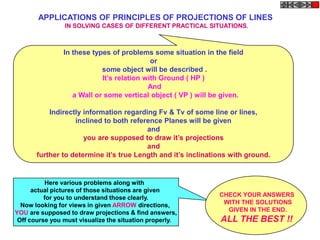 APPLICATIONS OF PRINCIPLES OF PROJECTIONS OF LINES
                IN SOLVING CASES OF DIFFERENT PRACTICAL SITUATIONS.



                In these types of problems some situation in the field
                                            or
                            some object will be described .
                            It‟s relation with Ground ( HP )
                                           And
                   a Wall or some vertical object ( VP ) will be given.

           Indirectly information regarding Fv & Tv of some line or lines,
                   inclined to both reference Planes will be given
                                         and
                      you are supposed to draw it‟s projections
                                         and
       further to determine it‟s true Length and it‟s inclinations with ground.


          Here various problems along with
      actual pictures of those situations are given
          for you to understand those clearly.                 CHECK YOUR ANSWERS
  Now looking for views in given ARROW directions,              WITH THE SOLUTIONS
YOU are supposed to draw projections & find answers,             GIVEN IN THE END.
 Off course you must visualize the situation properly.          ALL THE BEST !!
 