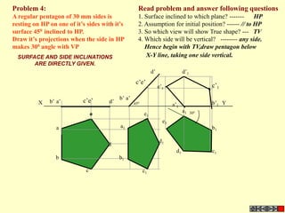 Problem 4:                                           Read problem and answer following questions
A regular pentagon of 30 mm sides is                 1. Surface inclined to which plane? -------      HP
resting on HP on one of it’s sides with it’s         2. Assumption for initial position? ------ // to HP
surface 450 inclined to HP.                          3. So which view will show True shape? --- TV
Draw it’s projections when the side in HP            4. Which side will be vertical? -------- any side.
makes 300 angle with VP                                 Hence begin with TV,draw pentagon below
  SURFACE AND SIDE INCLINATIONS                         X-Y line, taking one side vertical.
       ARE DIRECTLY GIVEN.
                                                              d’                 d’1
                                                    c’e’
                                                                   e’1                       c’1
                                           b’ a’
          X   b’ a’        c’e’       d’                                                     b’1 Y
                                                   450                    a’1
                                                                                 a1    300
                                e                        e1
                                                                     e1
                 a                         a1                                                b1

                                                                   d1
                                     d
                                                                            d1               c1
                 b                         b1

                            c                            c1
 