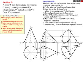 Solution Steps:
   Problem 2:                                                             Resting on Hp on one generator, means lying on Hp:
   A cone 40 mm diameter and 50 mm axis                                   1.Assume it standing on Hp.
   is resting on one generator on Hp                                      2.It’s Tv will show True Shape of base( circle )
   which makes 300 inclination with Vp                                    3.Draw 40mm dia. Circle as Tv &
                                                                             taking 50 mm axis project Fv. ( a triangle)
   Draw it’s projections.                                                 4.Name all points as shown in illustration.
                                                                          5.Draw 2nd Fv in lying position I.e.o’e’ on xy. And
     For dark and dotted lines
1.Draw proper outline of new vie                                            project it’s Tv below xy.
   DARK.                                                                  6.Make visible lines dark and hidden dotted,
2. Decide direction of an observer.                                        as per the procedure.
3. Select nearest point to observer                                       7.Then construct remaining inclination with Vp
   and draw all lines starting from                                       ( generator o1e1 300 to xy as shown) & project final Fv.
   it-dark.
4. Select farthest point to observer                o’
   and draw all lines (remaining)                                                                                    a’1
   from it- dotted.
                                                                                                               h’1         b’1

                                                                                                     g’1

                                                                                                     f’1       c’
                              X        a’ h’b’   c’ g    f’ d’ e’                             o’
                                                                                                        e’1 d’1 1                Y   o1
                                                                                                                                      30
                                                    ’
                                                   g                      g1
                                                                                                     g1                              o1
                                           h                f       f1         h1                               h1
                                                                                                     f1               a1
                                       a                        e e1            a1              o1
                                                                                                          e1               b1

                                           b                d        d1        b1
                                                                                                               d1
                                                   c                      c1                                          c1
 