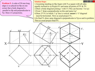 Solution Steps:
Problem 5: A cube of 50 mm long                  1.Assuming standing on Hp, begin with Tv,a square with all sides
edges is so placed on Hp on one                  equally inclined to xy.Project Fv and name all points of FV & TV.
corner that a body diagonal is                   2.Draw a body-diagonal joining c’ with 3’( This can become // to xy)
 parallel to Hp and perpendicular to             3.From 1’ drop a perpendicular on this and name it p’
Vp Draw it’s projections.                        4.Draw 2nd Fv in which 1’-p’ line is vertical means c’-3’ diagonal
                                                   must be horizontal. .Now as usual project Tv..
                                                 6.In final Tv draw same diagonal is perpendicular to Vp as said in problem.
                                                 Then as usual project final FV.
                                                                                           a’1

                                                                               d’1
                                                                                                           d’1
            a’      b’d’          c’
                                            3’
                                                                                              c’1


       3’                              1’                               1’                    1’
  X                 d
                                                                                                           Y
                                                                   d1



        a                              c              a1                     c1




                    b                                              b1
 