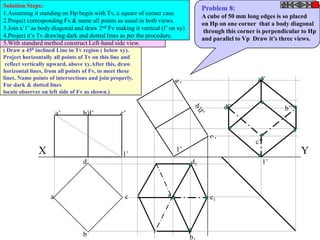Solution Steps:                                                                   Problem 8:
1.Assuming it standing on Hp begin with Tv, a square of corner case.              A cube of 50 mm long edges is so placed
2.Project corresponding Fv.& name all points as usual in both views.              on Hp on one corner that a body diagonal
3.Join a’1’ as body diagonal and draw 2nd Fv making it vertical (I’ on xy)        through this corner is perpendicular to Hp
4.Project it’s Tv drawing dark and dotted lines as per the procedure.             and parallel to Vp Draw it’s three views.
5.With standard method construct Left-hand side view.
( Draw a 450 inclined Line in Tv region ( below xy).
Project horizontally all points of Tv on this line and
 reflect vertically upward, above xy.After this, draw
horizontal lines, from all points of Fv, to meet these
lines. Name points of intersections and join properly.                                                a’’
For dark & dotted lines
locate observer on left side of Fv as shown.)

                                                                                          d’’                   b’’
                       a’        b’d’           c’



                                                                                                     c’’
              X                                                         1’                                            Y
                                                 1’
                                 d                                           d1                         1’



                   a                              c                a1                c1




                                 b                                           b
 