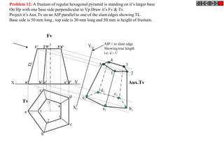 Problem 12: A frustum of regular hexagonal pyramid is standing on it’s larger base
On Hp with one base side perpendicular to Vp.Draw it’s Fv & Tv.
Project it’s Aux.Tv on an AIP parallel to one of the slant edges showing TL.
Base side is 50 mm long , top side is 30 mm long and 50 mm is height of frustum.


                         Fv
                                                               AIP // to slant edge
              1’       2’5’    3’4’                   Y1
                                                               Showing true length
                                                               i.e. a’- 1’
                                                                    4
                                                           5                 3
                                                                    1             2

 X      a’         b’ e’              c’ d’ Y                                    Aux.Tv
                   e                                       d1
                                                                        c1
                                        d        e1
       Tv                  5
                               4            X1                 a1                b1
        a          1
                               3
                           2
                                        c

                    b
 