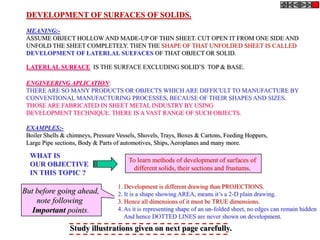 DEVELOPMENT OF SURFACES OF SOLIDS.
 MEANING:-
 ASSUME OBJECT HOLLOW AND MADE-UP OF THIN SHEET. CUT OPEN IT FROM ONE SIDE AND
 UNFOLD THE SHEET COMPLETELY. THEN THE SHAPE OF THAT UNFOLDED SHEET IS CALLED
 DEVELOPMENT OF LATERLAL SUEFACES OF THAT OBJECT OR SOLID.

 LATERLAL SURFACE IS THE SURFACE EXCLUDING SOLID’S TOP & BASE.

 ENGINEERING APLICATION:
 THERE ARE SO MANY PRODUCTS OR OBJECTS WHICH ARE DIFFICULT TO MANUFACTURE BY
 CONVENTIONAL MANUFACTURING PROCESSES, BECAUSE OF THEIR SHAPES AND SIZES.
 THOSE ARE FABRICATED IN SHEET METAL INDUSTRY BY USING
 DEVELOPMENT TECHNIQUE. THERE IS A VAST RANGE OF SUCH OBJECTS.

 EXAMPLES:-
 Boiler Shells & chimneys, Pressure Vessels, Shovels, Trays, Boxes & Cartons, Feeding Hoppers,
 Large Pipe sections, Body & Parts of automotives, Ships, Aeroplanes and many more.

  WHAT IS
                                        To learn methods of development of surfaces of
  OUR OBJECTIVE
                                          different solids, their sections and frustums.
  IN THIS TOPIC ?
                                    1. Development is different drawing than PROJECTIONS.
But before going ahead,             2. It is a shape showing AREA, means it’s a 2-D plain drawing.
    note following                  3. Hence all dimensions of it must be TRUE dimensions.
   Important points.                4. As it is representing shape of an un-folded sheet, no edges can remain hidden
                                       And hence DOTTED LINES are never shown on development.
                 Study illustrations given on next page carefully.
 