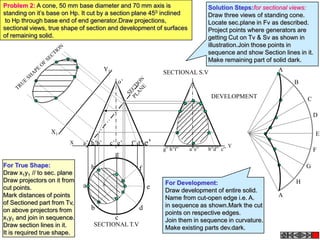 Problem 2: A cone, 50 mm base diameter and 70 mm axis is                       Solution Steps:for sectional views:
standing on it’s base on Hp. It cut by a section plane 450 inclined            Draw three views of standing cone.
 to Hp through base end of end generator.Draw projections,                     Locate sec.plane in Fv as described.
sectional views, true shape of section and development of surfaces             Project points where generators are
of remaining solid.                                                            getting Cut on Tv & Sv as shown in
                                                                               illustration.Join those points in
                                                                               sequence and show Section lines in it.
                                                                               Make remaining part of solid dark.
                                       Y1                                                               A
                                                              SECTIONAL S.V
                                            o’                                                                B

                                                                                DEVELOPMENT                       C

                                                                                                                      D

                 X1                                                                                                     E
                        X    a’ h’b’    c’ g’    f’ d’   e’                              Y
                                                              g” h”f”   a”e”   b”d” c”                                F
                                            g
For True Shape:                  h                                                                                G
                                                    f
Draw x1y1 // to sec. plane
Draw projectors on it from                                    For Development:                                H
cut points.                  a                           e    Draw development of entire solid.
Mark distances of points                                      Name from cut-open edge i.e. A.           A
of Sectioned part from Tv,                                    in sequence as shown.Mark the cut
on above projectors from         b                  d
                                                              points on respective edges.
x1y1 and join in sequence.                  c                 Join them in sequence in curvature.
Draw section lines in it.        SECTIONAL T.V
                                                              Make existing parts dev.dark.
It is required true shape.
 