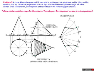 Problem 3: A cone 40mm diameter and 50 mm axis is resting on one generator on Hp( lying on Hp)
 which is // to Vp.. Draw it‟s projections.It is cut by a horizontal section plane through it‟s base
 center. Draw sectional TV, development of the surface of the remaining part of cone.

Follow similar solution steps for Sec.views - True shape – Development as per previous problem!

                      o’                                                      DEVELOPMENT
                                                                                     A
                                                                                         B
                                                          HORIZONTAL
                                                          SECTION PLANE                         C

                                                                                                    D
    X   a’ h’b’   c’ g’    f’ d’ e’                               o’ Y
                      g                                                   O                         E
                                            g1
            h                  f      f1          h1                                                F

        a                          e e1            a1              o1                           G
                  O
                                                                                            H
            b                  d       d1         b1
                      c                                                              A
                                             c1
                                                  SECTIONAL T.V
                                      (SHOWING TRUE SHAPE OF SECTION)
 