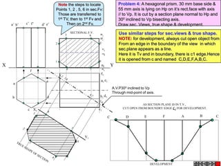 Note the steps to locate                      Problem 4: A hexagonal prism. 30 mm base side &
                            Points 1, 2 , 5, 6 in sec.Fv:                  55 mm axis is lying on Hp on it’s rect.face with axis
                             Those are transferred to                      // to Vp. It is cut by a section plane normal to Hp and
                             1st TV, then to 1st Fv and                    300 inclined to Vp bisecting axis.
    a’ b’   c’ f’   d’ e’         Then on 2nd Fv.                          Draw sec. Views, true shape & development.

                                 3
                                      SECTIONAL F.V.
                                                 4
                                                                           Use similar steps for sec.views & true shape.
                                                                           NOTE: for development, always cut open object from
                            2                          5                   From an edge in the boundary of the view in which
                                                                           sec.plane appears as a line.
                                                                           Here it is Tv and in boundary, there is c1 edge.Hence
                            1                          6                   it is opened from c and named C,D,E,F,A,B,C.
X                                                                      Y
                                  8                7
              f
                                                           f1

                       e                                   a1 e1
     a
                                                                       A.V.P300 inclined to Vp
                                                                       Through mid-point of axis.
    b                  d                                b1 d1

                                                                                        AS SECTION PLANE IS IN T.V.,
             c X1                                      c1                    CUT OPEN FROM BOUNDRY EDGE C1 FOR DEVELOPMENT.

                                                                   C           D          E         F        A          B        C




                                              Y1




                                                                                              DEVELOPMENT
 