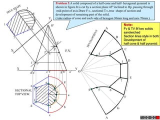 Problem 5:A solid composed of a half-cone and half- hexagonal pyramid is
               3                            shown in figure.It is cut by a section plane 45 0 inclined to Hp, passing through
         2                                   mid-point of axis.Draw F.v., sectional T.v.,true shape of section and
                       4                    development of remaining part of the solid.
                                   Y1       ( take radius of cone and each side of hexagon 30mm long and axis 70mm.)
                           5
1                                      O’                                                              Note:
                    6                                                                A                 Fv & TV 8f two solids
                                                                                                       sandwiched
     7                                                                                        B        Section lines style in both:
                                                                                                       Development of
                                                4’                                                     half cone & half pyramid:
                                        3’
    X1                                   5’             F.V.
                                                                                                       C
                               2’ 6’                                     4               2
                                                                               3

                                                                                                   1       D
                   1’ 7’
          X                                                      Y
                   d’e’         c’f’                 g’b’   a’       O
                                 f
                                                                                                           E
                                                       g                                           7
                               6
                   e                        5
         SECTIONAL 7                                                     4     5         6
                                                4
         TOP VIEW.                                          a
                                                                                                       F
                        1                   3
                   d               2                   b                                       G

                                   c
                                                                                     A
 