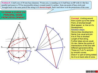 Problem 8: A half cone of 50 mm base diameter, 70 mm axis, is standing on it’s half base on HP with it’s flat face
parallel and nearer to VP.An inextensible string is wound round it’s surface from one point of base circle and
brought back to the same point.If the string is of shortest length, find it and show it on the projections of the cone.

TO DRAW A CURVE ON
  PRINCIPAL VIEWS
FROM DEVELOPMENT.                                                                             Concept: A string wound
                                                                                              from a point up to the same
                          o’                                                                  Point, of shortest length
                                                              A                               Must appear st. line on it’s
                                                                                              Development.
                                                                          B
                                                                                              Solution steps:
                                                                                              Hence draw development,
                                                              1               C               Name it as usual and join
                               3’                                                             A to A This is shortest
                         2’              4’                                                   Length of that string.
                                                                                  D
                 1’                                               2
                                                                                              Further steps are as usual.
                                                                  3                           On dev. Name the points of
                                                                                              Intersections of this line with
X                                                     Y               4               E
       a’       b’       c’             d’       e’                                           Different generators.Bring
                                                          O                                   Those on Fv & Tv and join
       a                 o              4        e
                                                                                              by smooth curves.
                                                                                              Draw 4’ a’ part of string dotted
                                    3                                                         As it is on back side of cone.
                     1    2
            b                                d
                         c

                                                                              A
 